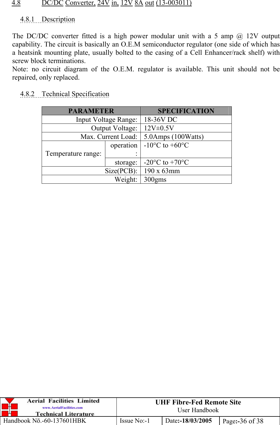 UHF Fibre-Fed Remote Site User Handbook Handbook N.-60-137601HBK Issue No:-1 Date:-18/03/2005  Page:-36 of 38   4.8 DC/DC Converter, 24V in, 12V 8A out (13-003011)  4.8.1 Description  The DC/DC converter fitted is a high power modular unit with a 5 amp @ 12V output capability. The circuit is basically an O.E.M semiconductor regulator (one side of which has a heatsink mounting plate, usually bolted to the casing of a Cell Enhancer/rack shelf) with screw block terminations. Note: no circuit diagram of the O.E.M. regulator is available. This unit should not be repaired, only replaced.  4.8.2 Technical Specification  PARAMETER  SPECIFICATION Input Voltage Range: 18-36V DC Output Voltage: 12V±0.5V Max. Current Load: 5.0Amps (100Watts) operation:-10°C to +60°C Temperature range: storage: -20°C to +70°C Size(PCB): 190 x 63mm Weight: 300gms   