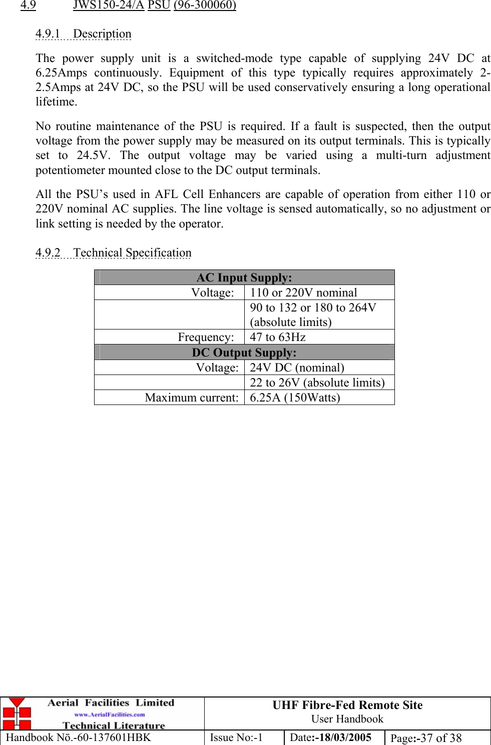 UHF Fibre-Fed Remote Site User Handbook Handbook N.-60-137601HBK Issue No:-1 Date:-18/03/2005  Page:-37 of 38   4.9 JWS150-24/A PSU (96-300060)  4.9.1 Description  The power supply unit is a switched-mode type capable of supplying 24V DC at 6.25Amps continuously. Equipment of this type typically requires approximately 2-2.5Amps at 24V DC, so the PSU will be used conservatively ensuring a long operational lifetime.  No routine maintenance of the PSU is required. If a fault is suspected, then the output voltage from the power supply may be measured on its output terminals. This is typically set to 24.5V. The output voltage may be varied using a multi-turn adjustment potentiometer mounted close to the DC output terminals.  All the PSU’s used in AFL Cell Enhancers are capable of operation from either 110 or 220V nominal AC supplies. The line voltage is sensed automatically, so no adjustment or link setting is needed by the operator.  4.9.2 Technical Specification  AC Input Supply: Voltage:  110 or 220V nominal   90 to 132 or 180 to 264V (absolute limits) Frequency:  47 to 63Hz DC Output Supply: Voltage: 24V DC (nominal)   22 to 26V (absolute limits) Maximum current: 6.25A (150Watts)   