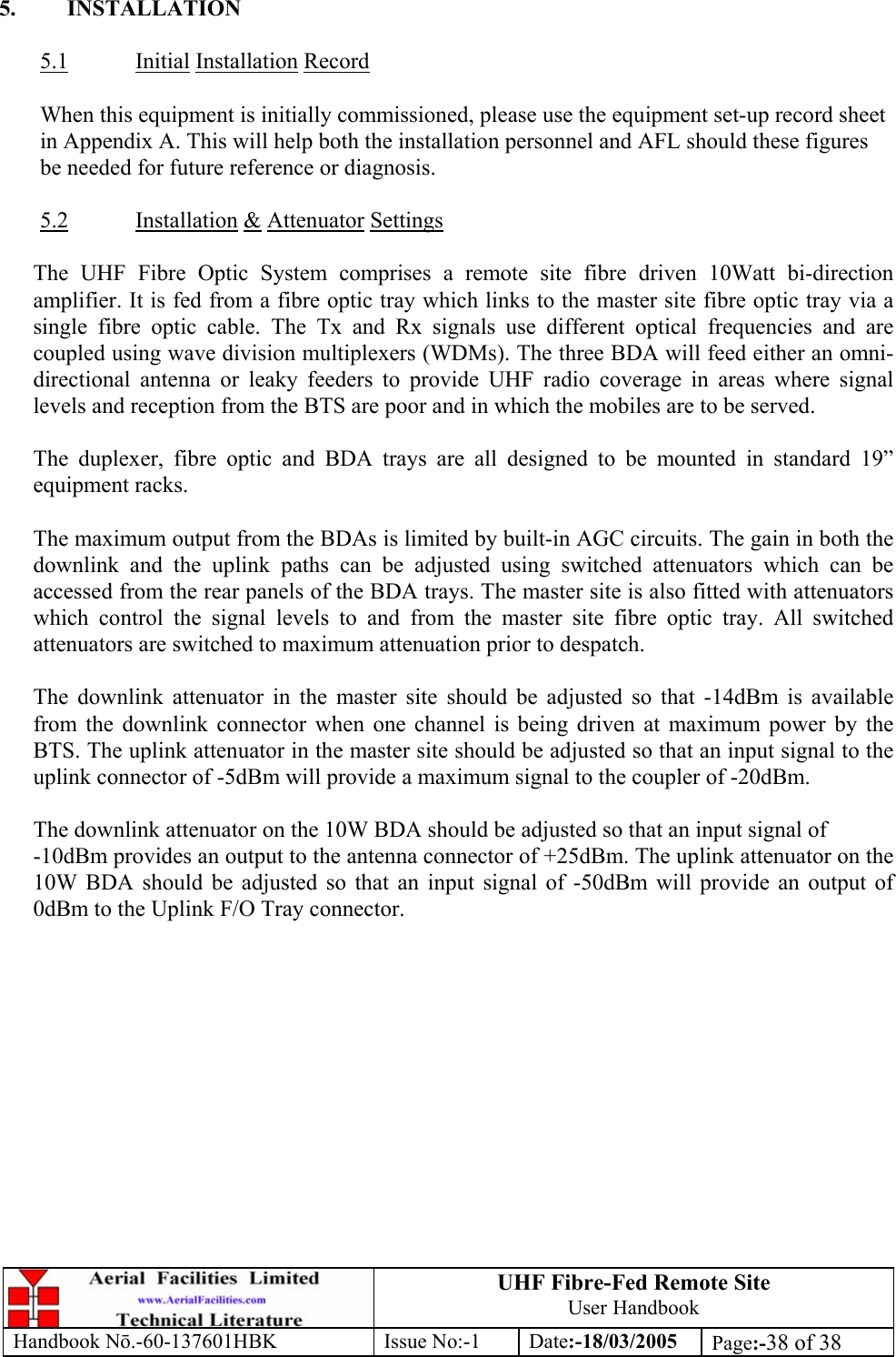 UHF Fibre-Fed Remote Site User Handbook Handbook N.-60-137601HBK Issue No:-1 Date:-18/03/2005  Page:-38 of 38   5. INSTALLATION  5.1 Initial Installation Record  When this equipment is initially commissioned, please use the equipment set-up record sheet in Appendix A. This will help both the installation personnel and AFL should these figures be needed for future reference or diagnosis.  5.2 Installation &amp; Attenuator Settings  The UHF Fibre Optic System comprises a remote site fibre driven 10Watt bi-direction amplifier. It is fed from a fibre optic tray which links to the master site fibre optic tray via a single fibre optic cable. The Tx and Rx signals use different optical frequencies and are coupled using wave division multiplexers (WDMs). The three BDA will feed either an omni-directional antenna or leaky feeders to provide UHF radio coverage in areas where signal levels and reception from the BTS are poor and in which the mobiles are to be served.  The duplexer, fibre optic and BDA trays are all designed to be mounted in standard 19” equipment racks.  The maximum output from the BDAs is limited by built-in AGC circuits. The gain in both the downlink and the uplink paths can be adjusted using switched attenuators which can be accessed from the rear panels of the BDA trays. The master site is also fitted with attenuators which control the signal levels to and from the master site fibre optic tray. All switched attenuators are switched to maximum attenuation prior to despatch.  The downlink attenuator in the master site should be adjusted so that -14dBm is available from the downlink connector when one channel is being driven at maximum power by the BTS. The uplink attenuator in the master site should be adjusted so that an input signal to the uplink connector of -5dBm will provide a maximum signal to the coupler of -20dBm.  The downlink attenuator on the 10W BDA should be adjusted so that an input signal of  -10dBm provides an output to the antenna connector of +25dBm. The uplink attenuator on the 10W BDA should be adjusted so that an input signal of -50dBm will provide an output of 0dBm to the Uplink F/O Tray connector.   