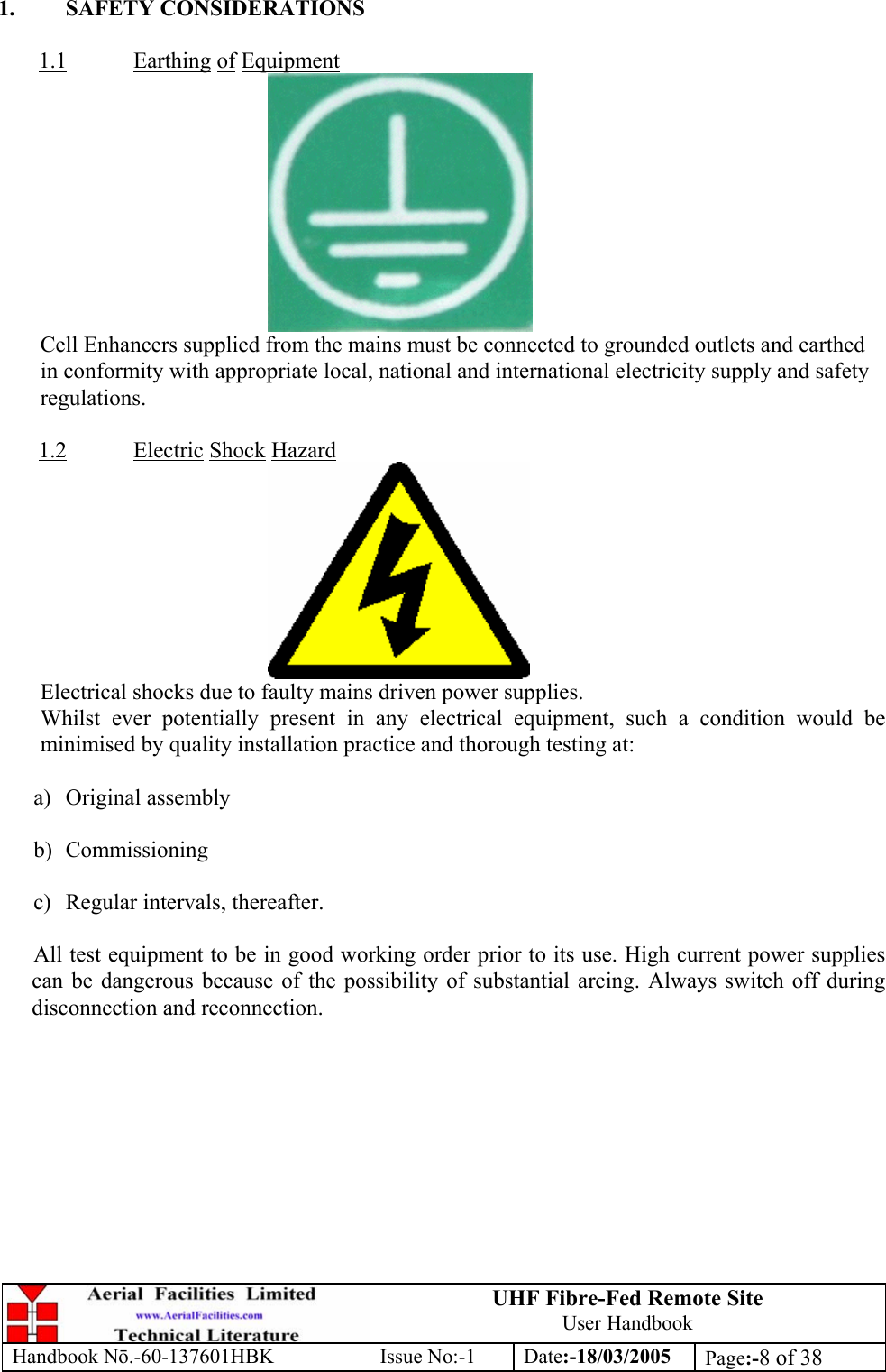 UHF Fibre-Fed Remote Site User Handbook Handbook N.-60-137601HBK Issue No:-1 Date:-18/03/2005  Page:-8 of 38  1. SAFETY CONSIDERATIONS  1.1 Earthing of Equipment  Cell Enhancers supplied from the mains must be connected to grounded outlets and earthed in conformity with appropriate local, national and international electricity supply and safety regulations.  1.2 Electric Shock Hazard  Electrical shocks due to faulty mains driven power supplies. Whilst ever potentially present in any electrical equipment, such a condition would be minimised by quality installation practice and thorough testing at:  a) Original assembly  b) Commissioning  c)  Regular intervals, thereafter.  All test equipment to be in good working order prior to its use. High current power supplies can be dangerous because of the possibility of substantial arcing. Always switch off during disconnection and reconnection.  