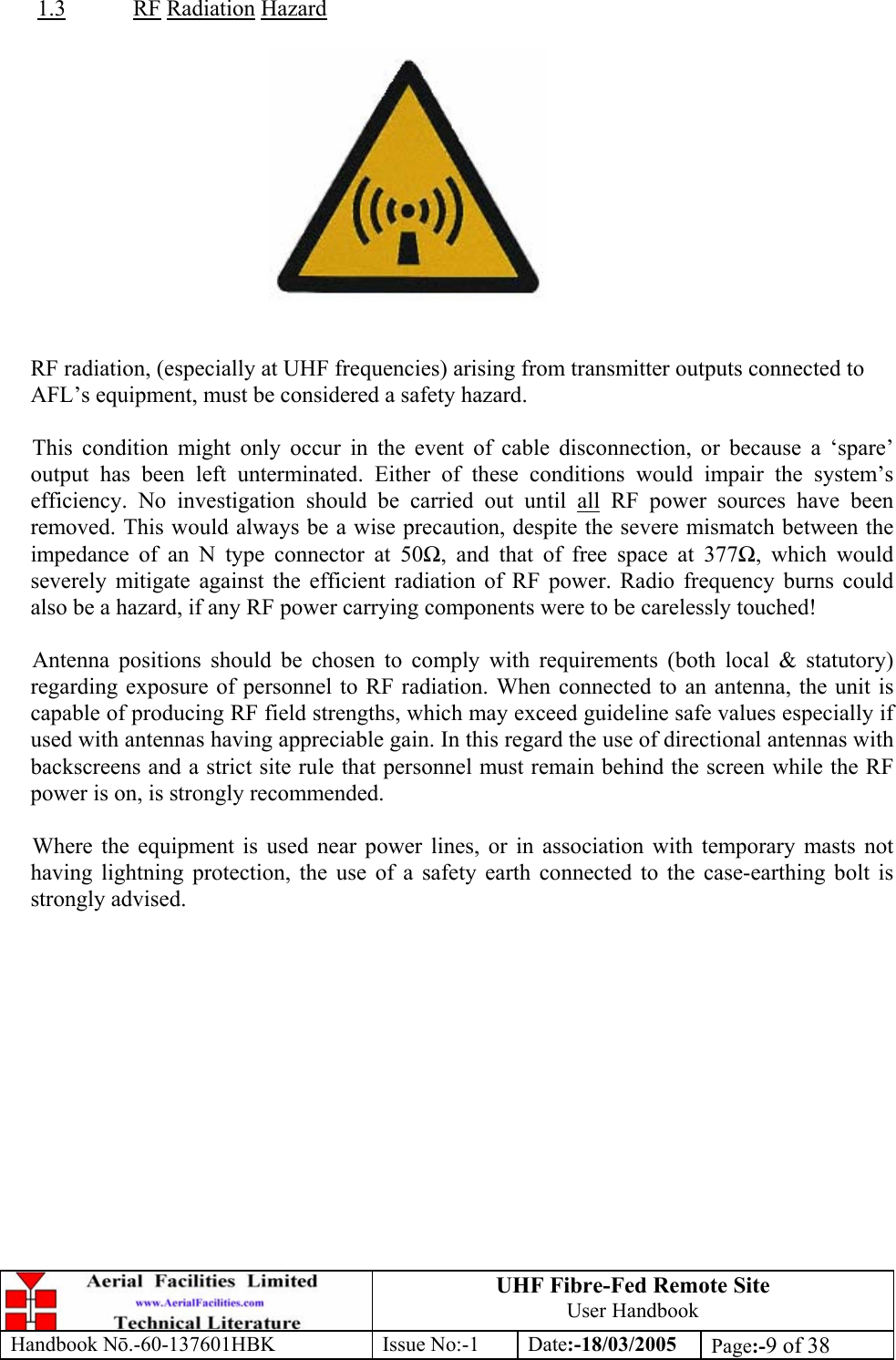 UHF Fibre-Fed Remote Site User Handbook Handbook N.-60-137601HBK Issue No:-1 Date:-18/03/2005  Page:-9 of 38   1.3 RF Radiation Hazard     RF radiation, (especially at UHF frequencies) arising from transmitter outputs connected to AFL’s equipment, must be considered a safety hazard.  This condition might only occur in the event of cable disconnection, or because a ‘spare’ output has been left unterminated. Either of these conditions would impair the system’s efficiency. No investigation should be carried out until all RF power sources have been removed. This would always be a wise precaution, despite the severe mismatch between the impedance of an N type connector at 50, and that of free space at 377, which would severely mitigate against the efficient radiation of RF power. Radio frequency burns could also be a hazard, if any RF power carrying components were to be carelessly touched!  Antenna positions should be chosen to comply with requirements (both local &amp; statutory) regarding exposure of personnel to RF radiation. When connected to an antenna, the unit is capable of producing RF field strengths, which may exceed guideline safe values especially if used with antennas having appreciable gain. In this regard the use of directional antennas with backscreens and a strict site rule that personnel must remain behind the screen while the RF power is on, is strongly recommended.  Where the equipment is used near power lines, or in association with temporary masts not having lightning protection, the use of a safety earth connected to the case-earthing bolt is strongly advised. 