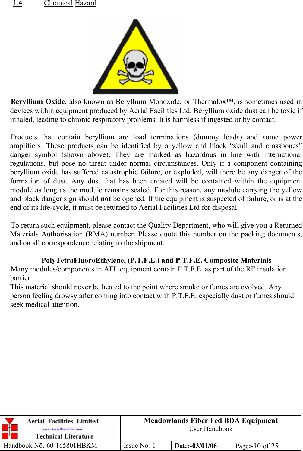  1.4Meadowlands Fiber Fed BDA Equipment User Handbook Handbook Nō.-60-165801HBKM Issue No:-1 Date:-03/01/06  Page:-10 of 25   Chemical Hazard   Beryllium Oxide, also known as Beryllium Monoxide, or Thermalox™, is sometimes used in devices within equipment produced by Aerial Facilities Ltd. Beryllium oxide dust can be toxic if inhaled, leading to chronic respiratory problems. It is harmless if ingested or by contact.  Products that contain beryllium are load terminations (dummy loads) and some power amplifiers. These products can be identified by a yellow and black “skull and crossbones” danger symbol (shown above). They are marked as hazardous in line with international regulations, but pose no threat under normal circumstances. Only if a component containing beryllium oxide has suffered catastrophic failure, or exploded, will there be any danger of the formation of dust. Any dust that has been created will be contained within the equipment module as long as the module remains sealed. For this reason, any module carrying the yellow and black danger sign should not be opened. If the equipment is suspected of failure, or is at the end of its life-cycle, it must be returned to Aerial Facilities Ltd for disposal.  To return such equipment, please contact the Quality Department, who will give you a Returned Materials Authorisation (RMA) number. Please quote this number on the packing documents, and on all correspondence relating to the shipment.  PolyTetraFluoroEthylene, (P.T.F.E.) and P.T.F.E. Composite Materials Many modules/components in AFL equipment contain P.T.F.E. as part of the RF insulation barrier. This material should never be heated to the point where smoke or fumes are evolved. Any person feeling drowsy after coming into contact with P.T.F.E. especially dust or fumes should seek medical attention. 