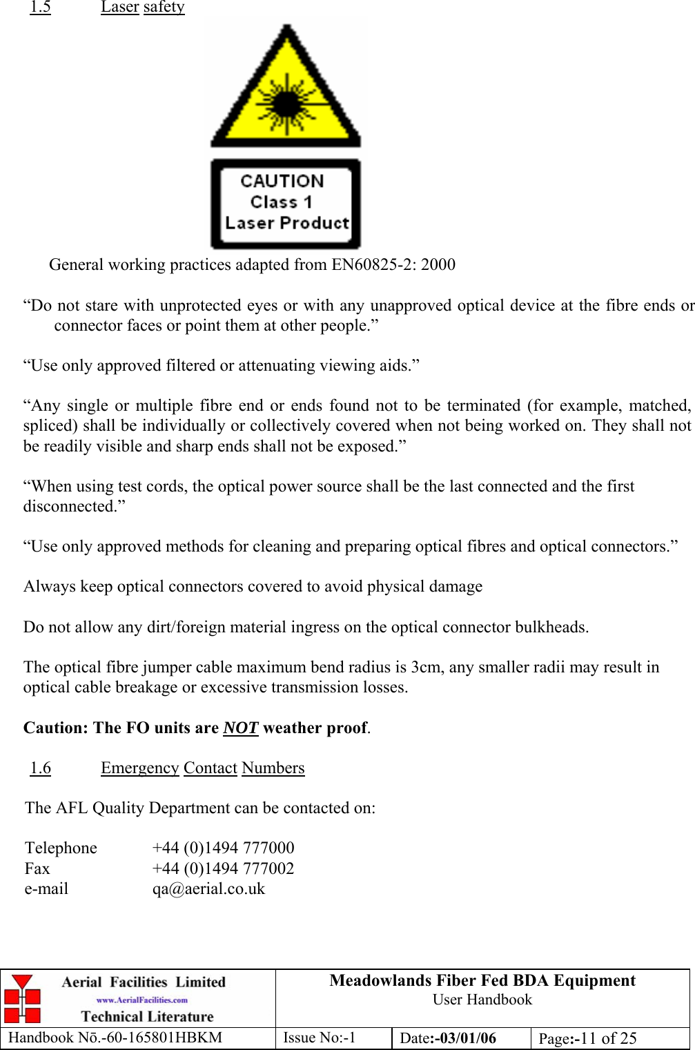 1.5Meadowlands Fiber Fed BDA Equipment User Handbook Handbook Nō.-60-165801HBKM Issue No:-1 Date:-03/01/06  Page:-11 of 25   Laser safety  General working practices adapted from EN60825-2: 2000  “Do not stare with unprotected eyes or with any unapproved optical device at the fibre ends or connector faces or point them at other people.”  “Use only approved filtered or attenuating viewing aids.”  “Any single or multiple fibre end or ends found not to be terminated (for example, matched, spliced) shall be individually or collectively covered when not being worked on. They shall not be readily visible and sharp ends shall not be exposed.”  “When using test cords, the optical power source shall be the last connected and the first disconnected.”  “Use only approved methods for cleaning and preparing optical fibres and optical connectors.”  Always keep optical connectors covered to avoid physical damage  Do not allow any dirt/foreign material ingress on the optical connector bulkheads.  The optical fibre jumper cable maximum bend radius is 3cm, any smaller radii may result in optical cable breakage or excessive transmission losses.  Caution: The FO units are NOT weather proof.  1.6 Emergency Contact Numbers  The AFL Quality Department can be contacted on:  Telephone   +44 (0)1494 777000 Fax    +44 (0)1494 777002 e-mail   qa@aerial.co.uk  