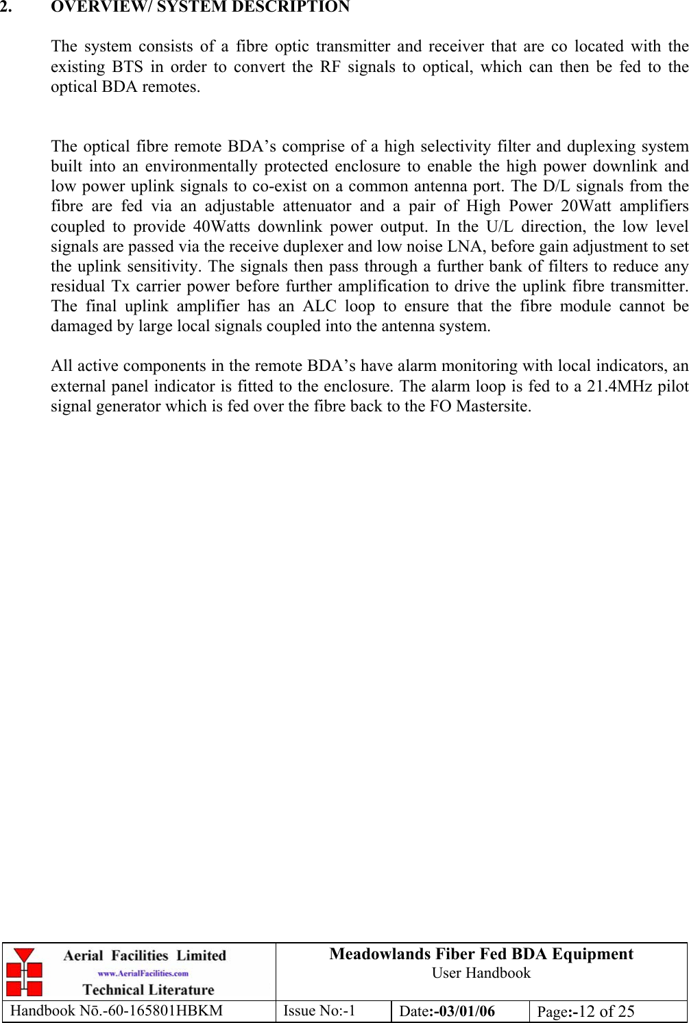 Meadowlands Fiber Fed BDA Equipment User Handbook Handbook Nō.-60-165801HBKM Issue No:-1 Date:-03/01/06  Page:-12 of 25   2.  OVERVIEW/ SYSTEM DESCRIPTION  The system consists of a fibre optic transmitter and receiver that are co located with the existing BTS in order to convert the RF signals to optical, which can then be fed to the optical BDA remotes.   The optical fibre remote BDA’s comprise of a high selectivity filter and duplexing system built into an environmentally protected enclosure to enable the high power downlink and low power uplink signals to co-exist on a common antenna port. The D/L signals from the fibre are fed via an adjustable attenuator and a pair of High Power 20Watt amplifiers coupled to provide 40Watts downlink power output. In the U/L direction, the low level signals are passed via the receive duplexer and low noise LNA, before gain adjustment to set the uplink sensitivity. The signals then pass through a further bank of filters to reduce any residual Tx carrier power before further amplification to drive the uplink fibre transmitter. The final uplink amplifier has an ALC loop to ensure that the fibre module cannot be damaged by large local signals coupled into the antenna system.  All active components in the remote BDA’s have alarm monitoring with local indicators, an external panel indicator is fitted to the enclosure. The alarm loop is fed to a 21.4MHz pilot signal generator which is fed over the fibre back to the FO Mastersite.     