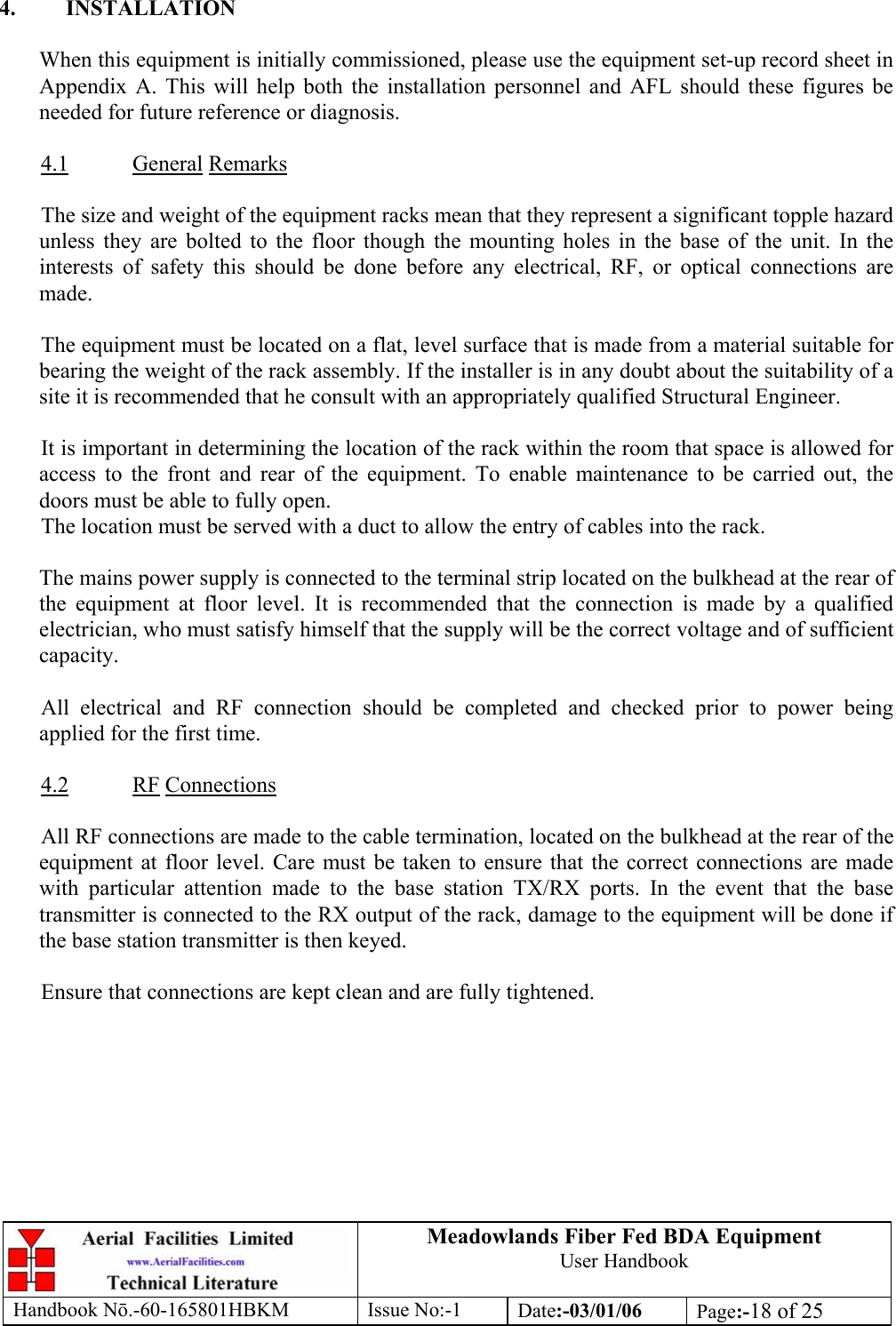 Meadowlands Fiber Fed BDA Equipment User Handbook Handbook Nō.-60-165801HBKM Issue No:-1 Date:-03/01/06  Page:-18 of 25   4. INSTALLATION  When this equipment is initially commissioned, please use the equipment set-up record sheet in Appendix A. This will help both the installation personnel and AFL should these figures be needed for future reference or diagnosis.  4.1 General Remarks  The size and weight of the equipment racks mean that they represent a significant topple hazard unless they are bolted to the floor though the mounting holes in the base of the unit. In the interests of safety this should be done before any electrical, RF, or optical connections are made.  The equipment must be located on a flat, level surface that is made from a material suitable for bearing the weight of the rack assembly. If the installer is in any doubt about the suitability of a site it is recommended that he consult with an appropriately qualified Structural Engineer.  It is important in determining the location of the rack within the room that space is allowed for access to the front and rear of the equipment. To enable maintenance to be carried out, the doors must be able to fully open. The location must be served with a duct to allow the entry of cables into the rack.  The mains power supply is connected to the terminal strip located on the bulkhead at the rear of the equipment at floor level. It is recommended that the connection is made by a qualified electrician, who must satisfy himself that the supply will be the correct voltage and of sufficient capacity.  All electrical and RF connection should be completed and checked prior to power being applied for the first time.  4.2 RF Connections  All RF connections are made to the cable termination, located on the bulkhead at the rear of the equipment at floor level. Care must be taken to ensure that the correct connections are made with particular attention made to the base station TX/RX ports. In the event that the base transmitter is connected to the RX output of the rack, damage to the equipment will be done if the base station transmitter is then keyed.  Ensure that connections are kept clean and are fully tightened. 