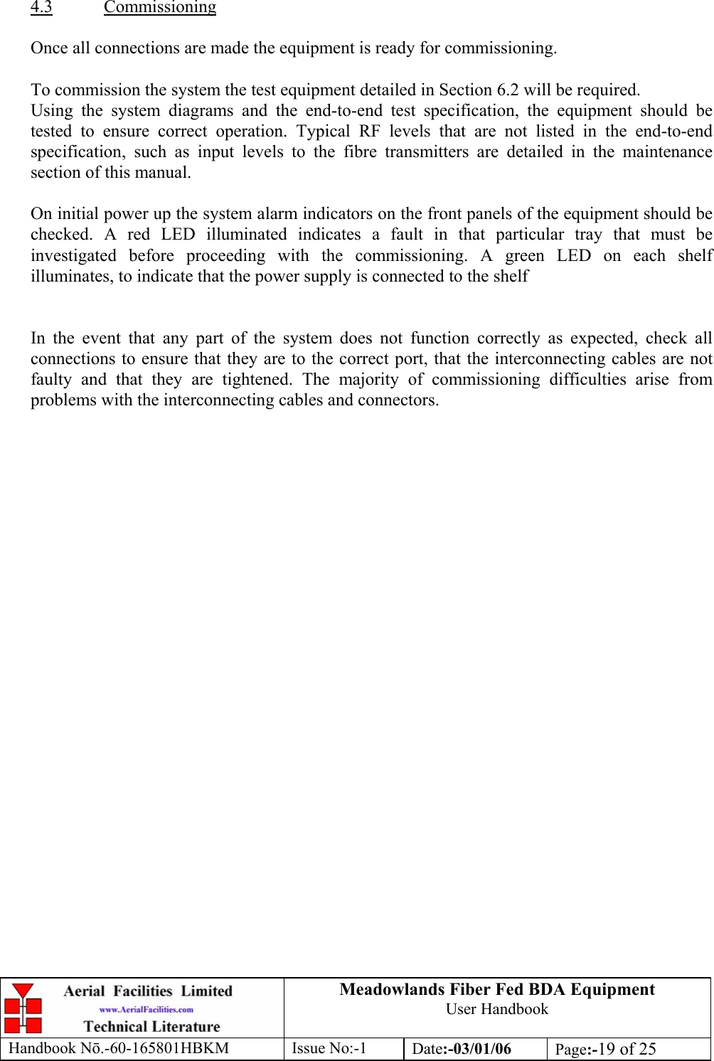 Meadowlands Fiber Fed BDA Equipment User Handbook Handbook Nō.-60-165801HBKM Issue No:-1 Date:-03/01/06  Page:-19 of 25   4.3 Commissioning  Once all connections are made the equipment is ready for commissioning.  To commission the system the test equipment detailed in Section 6.2 will be required. Using the system diagrams and the end-to-end test specification, the equipment should be tested to ensure correct operation. Typical RF levels that are not listed in the end-to-end specification, such as input levels to the fibre transmitters are detailed in the maintenance section of this manual.  On initial power up the system alarm indicators on the front panels of the equipment should be checked. A red LED illuminated indicates a fault in that particular tray that must be investigated before proceeding with the commissioning. A green LED on each shelf illuminates, to indicate that the power supply is connected to the shelf   In the event that any part of the system does not function correctly as expected, check all connections to ensure that they are to the correct port, that the interconnecting cables are not faulty and that they are tightened. The majority of commissioning difficulties arise from problems with the interconnecting cables and connectors. 