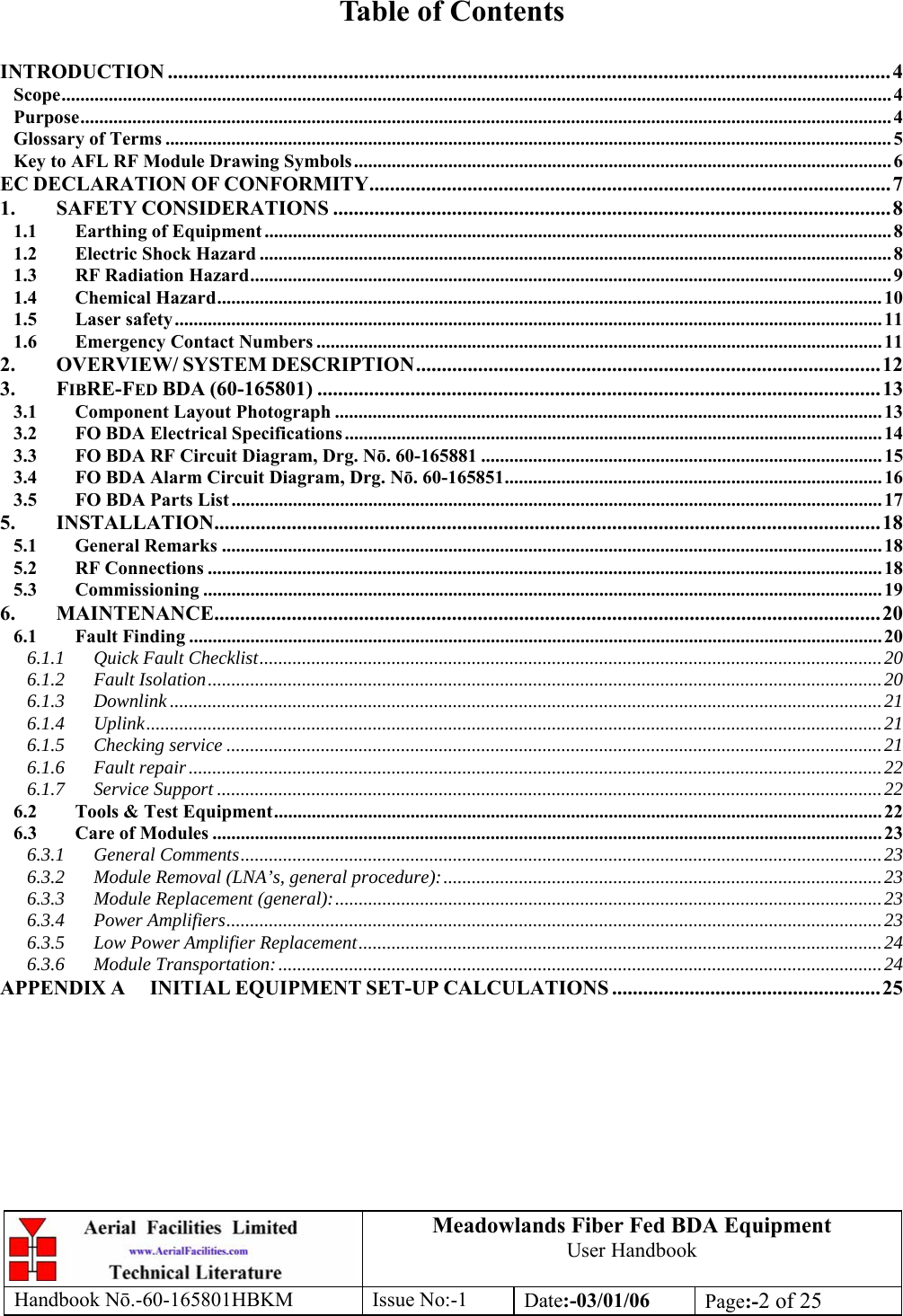 Meadowlands Fiber Fed BDA Equipment User Handbook Handbook Nō.-60-165801HBKM Issue No:-1 Date:-03/01/06  Page:-2 of 25   Table of Contents  INTRODUCTION ............................................................................................................................................4 Scope................................................................................................................................................................................ 4 Purpose............................................................................................................................................................................ 4 Glossary of Terms .......................................................................................................................................................... 5 Key to AFL RF Module Drawing Symbols.................................................................................................................. 6 EC DECLARATION OF CONFORMITY.....................................................................................................7 1. SAFETY CONSIDERATIONS ............................................................................................................8 1.1 Earthing of Equipment ..................................................................................................................................... 8 1.2 Electric Shock Hazard ......................................................................................................................................8 1.3 RF Radiation Hazard........................................................................................................................................ 9 1.4 Chemical Hazard............................................................................................................................................. 10 1.5 Laser safety...................................................................................................................................................... 11 1.6 Emergency Contact Numbers ........................................................................................................................ 11 2. OVERVIEW/ SYSTEM DESCRIPTION..........................................................................................12 3. FIBRE-FED BDA (60-165801) .............................................................................................................13 3.1 Component Layout Photograph .................................................................................................................... 13 3.2 FO BDA Electrical Specifications.................................................................................................................. 14 3.3 FO BDA RF Circuit Diagram, Drg. Nō. 60-165881 ..................................................................................... 15 3.4 FO BDA Alarm Circuit Diagram, Drg. Nō. 60-165851................................................................................ 16 3.5 FO BDA Parts List .......................................................................................................................................... 17 5. INSTALLATION.................................................................................................................................18 5.1 General Remarks ............................................................................................................................................ 18 5.2 RF Connections ............................................................................................................................................... 18 5.3 Commissioning ................................................................................................................................................ 19 6. MAINTENANCE.................................................................................................................................20 6.1 Fault Finding ................................................................................................................................................... 20 6.1.1 Quick Fault Checklist....................................................................................................................................20 6.1.2 Fault Isolation...............................................................................................................................................20 6.1.3 Downlink .......................................................................................................................................................21 6.1.4 Uplink............................................................................................................................................................21 6.1.5 Checking service ...........................................................................................................................................21 6.1.6 Fault repair...................................................................................................................................................22 6.1.7 Service Support .............................................................................................................................................22 6.2 Tools &amp; Test Equipment................................................................................................................................. 22 6.3 Care of Modules .............................................................................................................................................. 23 6.3.1 General Comments........................................................................................................................................23 6.3.2 Module Removal (LNA’s, general procedure):.............................................................................................23 6.3.3 Module Replacement (general):....................................................................................................................23 6.3.4 Power Amplifiers...........................................................................................................................................23 6.3.5 Low Power Amplifier Replacement...............................................................................................................24 6.3.6 Module Transportation:................................................................................................................................24 APPENDIX A INITIAL EQUIPMENT SET-UP CALCULATIONS ....................................................25 