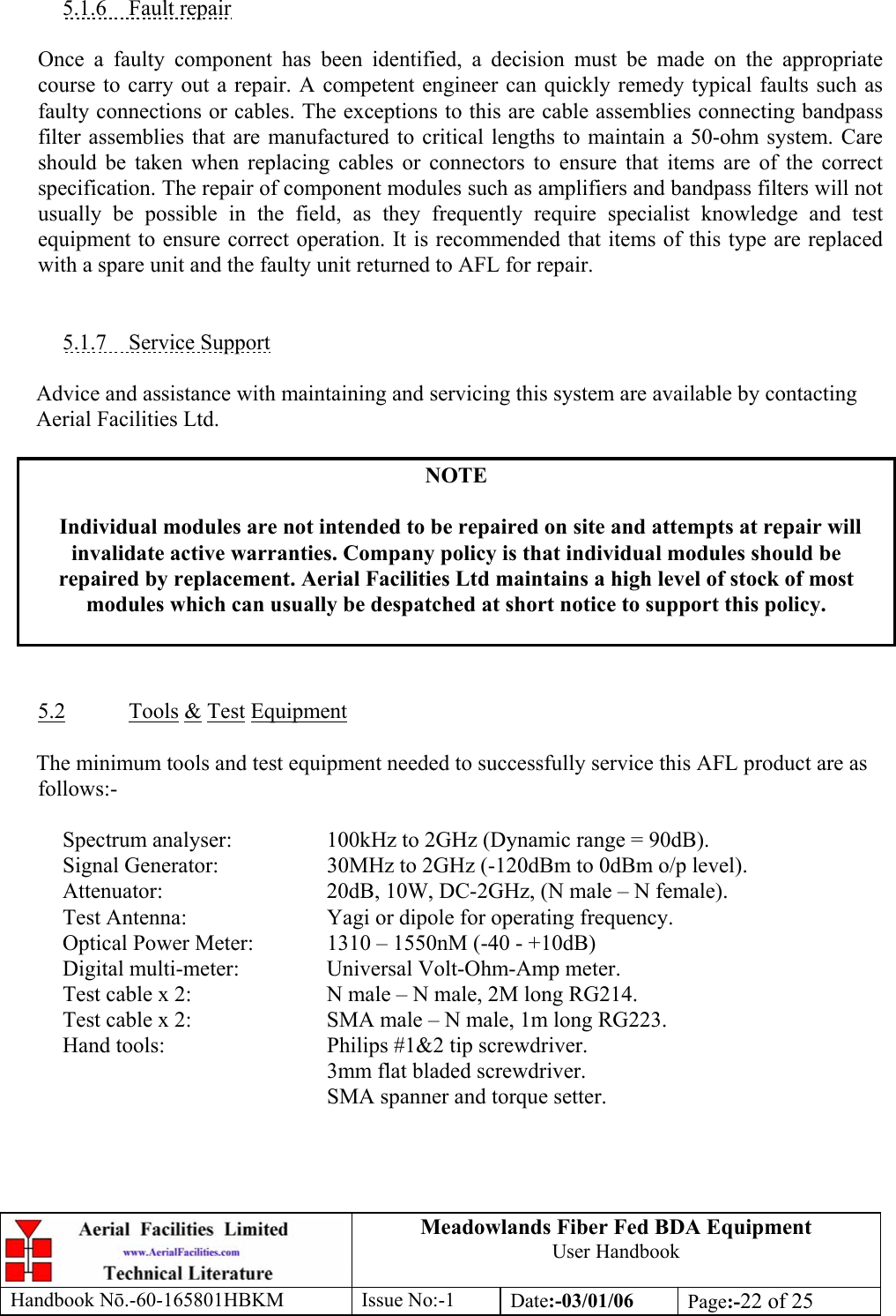 Meadowlands Fiber Fed BDA Equipment User Handbook Handbook Nō.-60-165801HBKM Issue No:-1 Date:-03/01/06  Page:-22 of 25   5.1.6 Fault repair  Once a faulty component has been identified, a decision must be made on the appropriate course to carry out a repair. A competent engineer can quickly remedy typical faults such as faulty connections or cables. The exceptions to this are cable assemblies connecting bandpass filter assemblies that are manufactured to critical lengths to maintain a 50-ohm system. Care should be taken when replacing cables or connectors to ensure that items are of the correct specification. The repair of component modules such as amplifiers and bandpass filters will not usually be possible in the field, as they frequently require specialist knowledge and test equipment to ensure correct operation. It is recommended that items of this type are replaced with a spare unit and the faulty unit returned to AFL for repair.   5.1.7 Service Support  Advice and assistance with maintaining and servicing this system are available by contacting Aerial Facilities Ltd.  NOTE  Individual modules are not intended to be repaired on site and attempts at repair will invalidate active warranties. Company policy is that individual modules should be repaired by replacement. Aerial Facilities Ltd maintains a high level of stock of most modules which can usually be despatched at short notice to support this policy.    5.2 Tools &amp; Test Equipment  The minimum tools and test equipment needed to successfully service this AFL product are as follows:-    Spectrum analyser:    100kHz to 2GHz (Dynamic range = 90dB).   Signal Generator:    30MHz to 2GHz (-120dBm to 0dBm o/p level).   Attenuator:      20dB, 10W, DC-2GHz, (N male – N female).   Test Antenna:     Yagi or dipole for operating frequency.   Optical Power Meter:   1310 – 1550nM (-40 - +10dB)   Digital multi-meter:    Universal Volt-Ohm-Amp meter.   Test cable x 2:     N male – N male, 2M long RG214.   Test cable x 2:     SMA male – N male, 1m long RG223.   Hand tools:      Philips #1&amp;2 tip screwdriver. 3mm flat bladed screwdriver.      SMA spanner and torque setter.  