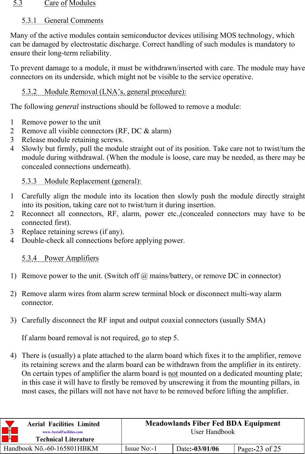 Meadowlands Fiber Fed BDA Equipment User Handbook Handbook Nō.-60-165801HBKM Issue No:-1 Date:-03/01/06  Page:-23 of 25   5.3 Care of Modules  5.3.1 General Comments  Many of the active modules contain semiconductor devices utilising MOS technology, which can be damaged by electrostatic discharge. Correct handling of such modules is mandatory to ensure their long-term reliability.  To prevent damage to a module, it must be withdrawn/inserted with care. The module may have connectors on its underside, which might not be visible to the service operative.  5.3.2  Module Removal (LNA’s, general procedure):  The following general instructions should be followed to remove a module:  1  Remove power to the unit 2  Remove all visible connectors (RF, DC &amp; alarm) 3  Release module retaining screws. 4  Slowly but firmly, pull the module straight out of its position. Take care not to twist/turn the module during withdrawal. (When the module is loose, care may be needed, as there may be concealed connections underneath).  5.3.3  Module Replacement (general):  1  Carefully align the module into its location then slowly push the module directly straight into its position, taking care not to twist/turn it during insertion. 2  Reconnect all connectors, RF, alarm, power etc.,(concealed connectors may have to be connected first). 3  Replace retaining screws (if any). 4  Double-check all connections before applying power.  5.3.4 Power Amplifiers  1)  Remove power to the unit. (Switch off @ mains/battery, or remove DC in connector)  2)  Remove alarm wires from alarm screw terminal block or disconnect multi-way alarm connector.  3)  Carefully disconnect the RF input and output coaxial connectors (usually SMA)  If alarm board removal is not required, go to step 5.  4)  There is (usually) a plate attached to the alarm board which fixes it to the amplifier, remove its retaining screws and the alarm board can be withdrawn from the amplifier in its entirety. On certain types of amplifier the alarm board is not mounted on a dedicated mounting plate; in this case it will have to firstly be removed by unscrewing it from the mounting pillars, in most cases, the pillars will not have not have to be removed before lifting the amplifier.   