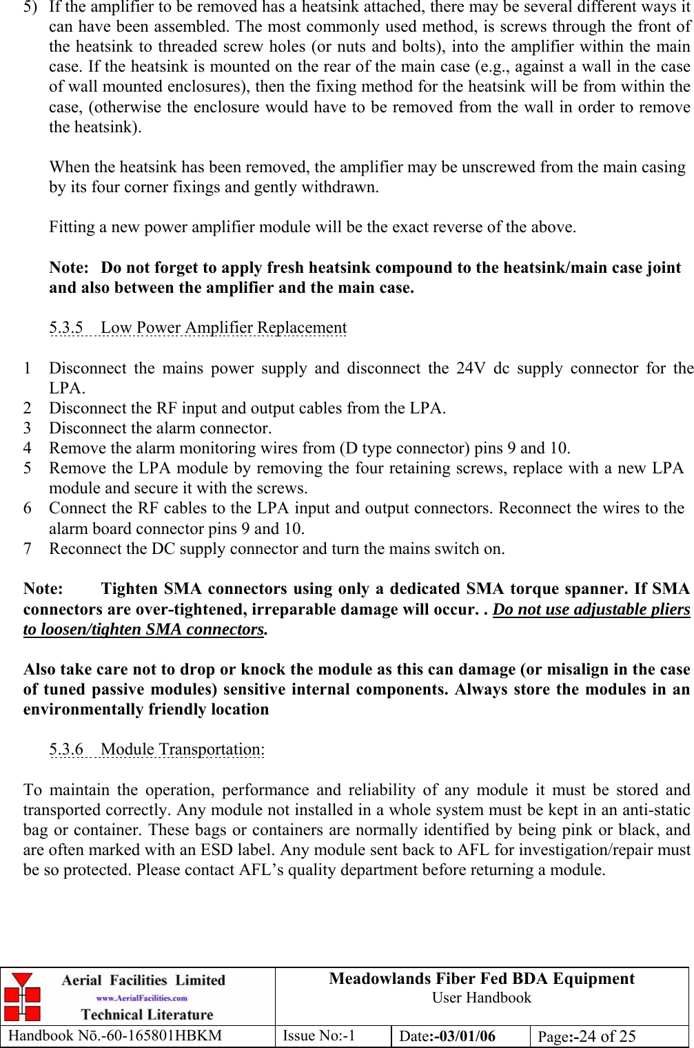 Meadowlands Fiber Fed BDA Equipment User Handbook Handbook Nō.-60-165801HBKM Issue No:-1 Date:-03/01/06  Page:-24 of 25  5)  If the amplifier to be removed has a heatsink attached, there may be several different ways it can have been assembled. The most commonly used method, is screws through the front of the heatsink to threaded screw holes (or nuts and bolts), into the amplifier within the main case. If the heatsink is mounted on the rear of the main case (e.g., against a wall in the case of wall mounted enclosures), then the fixing method for the heatsink will be from within the case, (otherwise the enclosure would have to be removed from the wall in order to remove the heatsink).  When the heatsink has been removed, the amplifier may be unscrewed from the main casing by its four corner fixings and gently withdrawn.  Fitting a new power amplifier module will be the exact reverse of the above.  Note:  Do not forget to apply fresh heatsink compound to the heatsink/main case joint and also between the amplifier and the main case.  5.3.5  Low Power Amplifier Replacement  1 Disconnect the mains power supply and disconnect the 24V dc supply connector for the LPA. 2 Disconnect the RF input and output cables from the LPA. 3 Disconnect the alarm connector. 4 Remove the alarm monitoring wires from (D type connector) pins 9 and 10. 5 Remove the LPA module by removing the four retaining screws, replace with a new LPA module and secure it with the screws. 6 Connect the RF cables to the LPA input and output connectors. Reconnect the wires to the alarm board connector pins 9 and 10. 7 Reconnect the DC supply connector and turn the mains switch on.  Note:  Tighten SMA connectors using only a dedicated SMA torque spanner. If SMA connectors are over-tightened, irreparable damage will occur. . Do not use adjustable pliers to loosen/tighten SMA connectors.  Also take care not to drop or knock the module as this can damage (or misalign in the case of tuned passive modules) sensitive internal components. Always store the modules in an environmentally friendly location  5.3.6 Module Transportation:  To maintain the operation, performance and reliability of any module it must be stored and transported correctly. Any module not installed in a whole system must be kept in an anti-static bag or container. These bags or containers are normally identified by being pink or black, and are often marked with an ESD label. Any module sent back to AFL for investigation/repair must be so protected. Please contact AFL’s quality department before returning a module. 