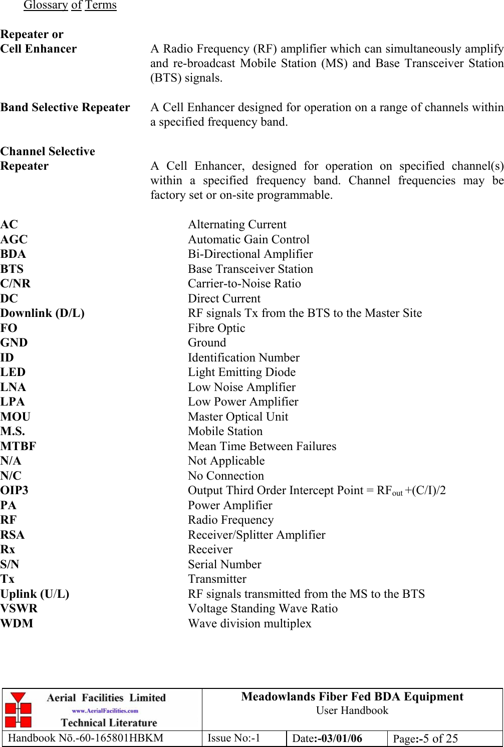 Meadowlands Fiber Fed BDA Equipment User Handbook Handbook Nō.-60-165801HBKM Issue No:-1 Date:-03/01/06  Page:-5 of 25   Glossary of Terms  Repeater or Cell Enhancer  A Radio Frequency (RF) amplifier which can simultaneously amplify and re-broadcast Mobile Station (MS) and Base Transceiver Station (BTS) signals.  Band Selective Repeater  A Cell Enhancer designed for operation on a range of channels within a specified frequency band.  Channel Selective Repeater  A Cell Enhancer, designed for operation on specified channel(s) within a specified frequency band. Channel frequencies may be factory set or on-site programmable.  AC     Alternating Current AGC     Automatic Gain Control BDA     Bi-Directional Amplifier BTS     Base Transceiver Station C/NR     Carrier-to-Noise Ratio DC     Direct Current Downlink (D/L)      RF signals Tx from the BTS to the Master Site FO     Fibre Optic GND     Ground ID     Identification Number LED     Light Emitting Diode LNA     Low Noise Amplifier LPA     Low Power Amplifier MOU     Master Optical Unit M.S.     Mobile Station MTBF     Mean Time Between Failures N/A     Not Applicable N/C     No Connection OIP3  Output Third Order Intercept Point = RFout +(C/I)/2 PA     Power Amplifier RF     Radio Frequency RSA     Receiver/Splitter Amplifier Rx     Receiver S/N     Serial Number Tx     Transmitter Uplink (U/L)    RF signals transmitted from the MS to the BTS VSWR    Voltage Standing Wave Ratio WDM     Wave division multiplex 