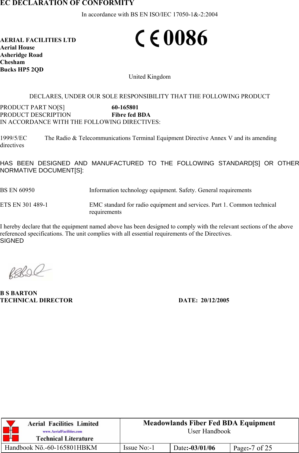 EC DECLARATION OF CONFORMITY In accordance with BS EN ISO/IEC 17050-1&amp;-2:2004 Meadowlands Fiber Fed BDA Equipment User Handbook Handbook Nō.-60-165801HBKM Issue No:-1 Date:-03/01/06  Page:-7 of 25   0086 AERIAL FACILITIES LTD Aerial House Asheridge Road Chesham Bucks HP5 2QD United Kingdom  DECLARES, UNDER OUR SOLE RESPONSIBILITY THAT THE FOLLOWING PRODUCT PRODUCT PART NO[S]  60-165801 PRODUCT DESCRIPTION  Fibre fed BDA IN ACCORDANCE WITH THE FOLLOWING DIRECTIVES:  1999/5/EC  The Radio &amp; Telecommunications Terminal Equipment Directive Annex V and its amending directives  HAS BEEN DESIGNED AND MANUFACTURED TO THE FOLLOWING STANDARD[S] OR OTHER NORMATIVE DOCUMENT[S]:  BS EN 60950   Information technology equipment. Safety. General requirements   ETS EN 301 489-1  EMC standard for radio equipment and services. Part 1. Common technical requirements  I hereby declare that the equipment named above has been designed to comply with the relevant sections of the above referenced specifications. The unit complies with all essential requirements of the Directives. SIGNED    B S BARTON TECHNICAL DIRECTOR     DATE: 20/12/2005 