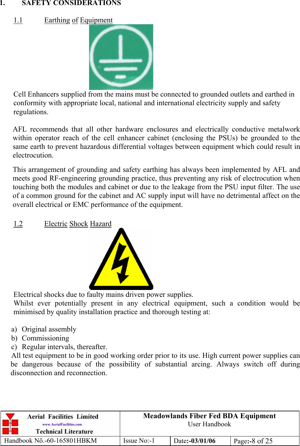  1. SAFETY CONSIDERATIONS  1.1Meadowlands Fiber Fed BDA Equipment User Handbook Handbook Nō.-60-165801HBKM Issue No:-1 Date:-03/01/06  Page:-8 of 25   Earthing of Equipment  Cell Enhancers supplied from the mains must be connected to grounded outlets and earthed in conformity with appropriate local, national and international electricity supply and safety regulations.  AFL recommends that all other hardware enclosures and electrically conductive metalwork within operator reach of the cell enhancer cabinet (enclosing the PSUs) be grounded to the same earth to prevent hazardous differential voltages between equipment which could result in electrocution. This arrangement of grounding and safety earthing has always been implemented by AFL and meets good RF-engineering grounding practice, thus preventing any risk of electrocution when touching both the modules and cabinet or due to the leakage from the PSU input filter. The use of a common ground for the cabinet and AC supply input will have no detrimental affect on the overall electrical or EMC performance of the equipment.  1.2 Electric Shock Hazard  Electrical shocks due to faulty mains driven power supplies. Whilst ever potentially present in any electrical equipment, such a condition would be minimised by quality installation practice and thorough testing at:  a) Original assembly b) Commissioning c)  Regular intervals, thereafter. All test equipment to be in good working order prior to its use. High current power supplies can be dangerous because of the possibility of substantial arcing. Always switch off during disconnection and reconnection. 