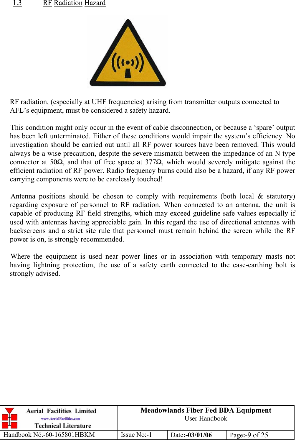  1.3Meadowlands Fiber Fed BDA Equipment User Handbook Handbook Nō.-60-165801HBKM Issue No:-1 Date:-03/01/06  Page:-9 of 25   RF Radiation Hazard    RF radiation, (especially at UHF frequencies) arising from transmitter outputs connected to AFL’s equipment, must be considered a safety hazard.  This condition might only occur in the event of cable disconnection, or because a ‘spare’ output has been left unterminated. Either of these conditions would impair the system’s efficiency. No investigation should be carried out until all RF power sources have been removed. This would always be a wise precaution, despite the severe mismatch between the impedance of an N type connector at 50Ω, and that of free space at 377Ω, which would severely mitigate against the efficient radiation of RF power. Radio frequency burns could also be a hazard, if any RF power carrying components were to be carelessly touched!  Antenna positions should be chosen to comply with requirements (both local &amp; statutory) regarding exposure of personnel to RF radiation. When connected to an antenna, the unit is capable of producing RF field strengths, which may exceed guideline safe values especially if used with antennas having appreciable gain. In this regard the use of directional antennas with backscreens and a strict site rule that personnel must remain behind the screen while the RF power is on, is strongly recommended.  Where the equipment is used near power lines or in association with temporary masts not having lightning protection, the use of a safety earth connected to the case-earthing bolt is strongly advised. 