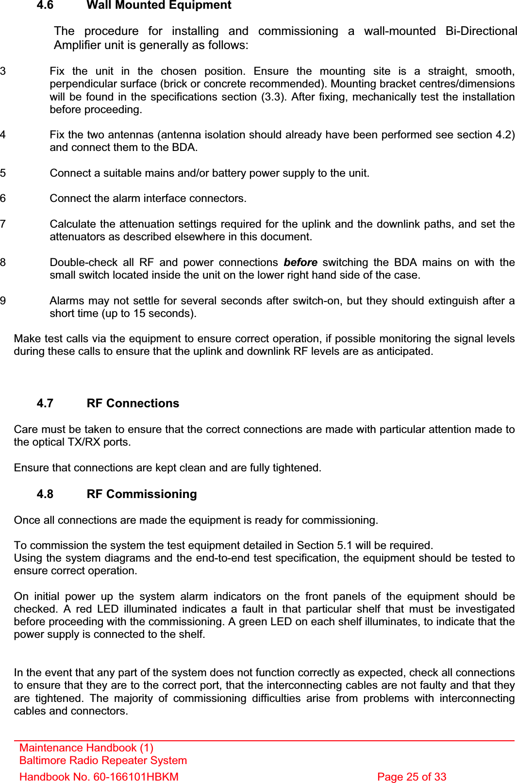 Maintenance Handbook (1) Baltimore Radio Repeater System Handbook No. 60-166101HBKM  Page 25 of 33 4.6  Wall Mounted Equipment    The procedure for installing and commissioning a wall-mounted Bi-Directional Amplifier unit is generally as follows: 3  Fix the unit in the chosen position. Ensure the mounting site is a straight, smooth, perpendicular surface (brick or concrete recommended). Mounting bracket centres/dimensions will be found in the specifications section (3.3). After fixing, mechanically test the installation before proceeding. 4  Fix the two antennas (antenna isolation should already have been performed see section 4.2) and connect them to the BDA. 5  Connect a suitable mains and/or battery power supply to the unit. 6  Connect the alarm interface connectors. 7  Calculate the attenuation settings required for the uplink and the downlink paths, and set the attenuators as described elsewhere in this document. 8  Double-check all RF and power connections before switching the BDA mains on with the small switch located inside the unit on the lower right hand side of the case. 9  Alarms may not settle for several seconds after switch-on, but they should extinguish after a short time (up to 15 seconds). Make test calls via the equipment to ensure correct operation, if possible monitoring the signal levels during these calls to ensure that the uplink and downlink RF levels are as anticipated. 4.7 RF Connections Care must be taken to ensure that the correct connections are made with particular attention made to the optical TX/RX ports. Ensure that connections are kept clean and are fully tightened. 4.8 RF Commissioning Once all connections are made the equipment is ready for commissioning. To commission the system the test equipment detailed in Section 5.1 will be required. Using the system diagrams and the end-to-end test specification, the equipment should be tested to ensure correct operation. On initial power up the system alarm indicators on the front panels of the equipment should be checked. A red LED illuminated indicates a fault in that particular shelf that must be investigated before proceeding with the commissioning. A green LED on each shelf illuminates, to indicate that the power supply is connected to the shelf. In the event that any part of the system does not function correctly as expected, check all connections to ensure that they are to the correct port, that the interconnecting cables are not faulty and that they are tightened. The majority of commissioning difficulties arise from problems with interconnecting cables and connectors. 