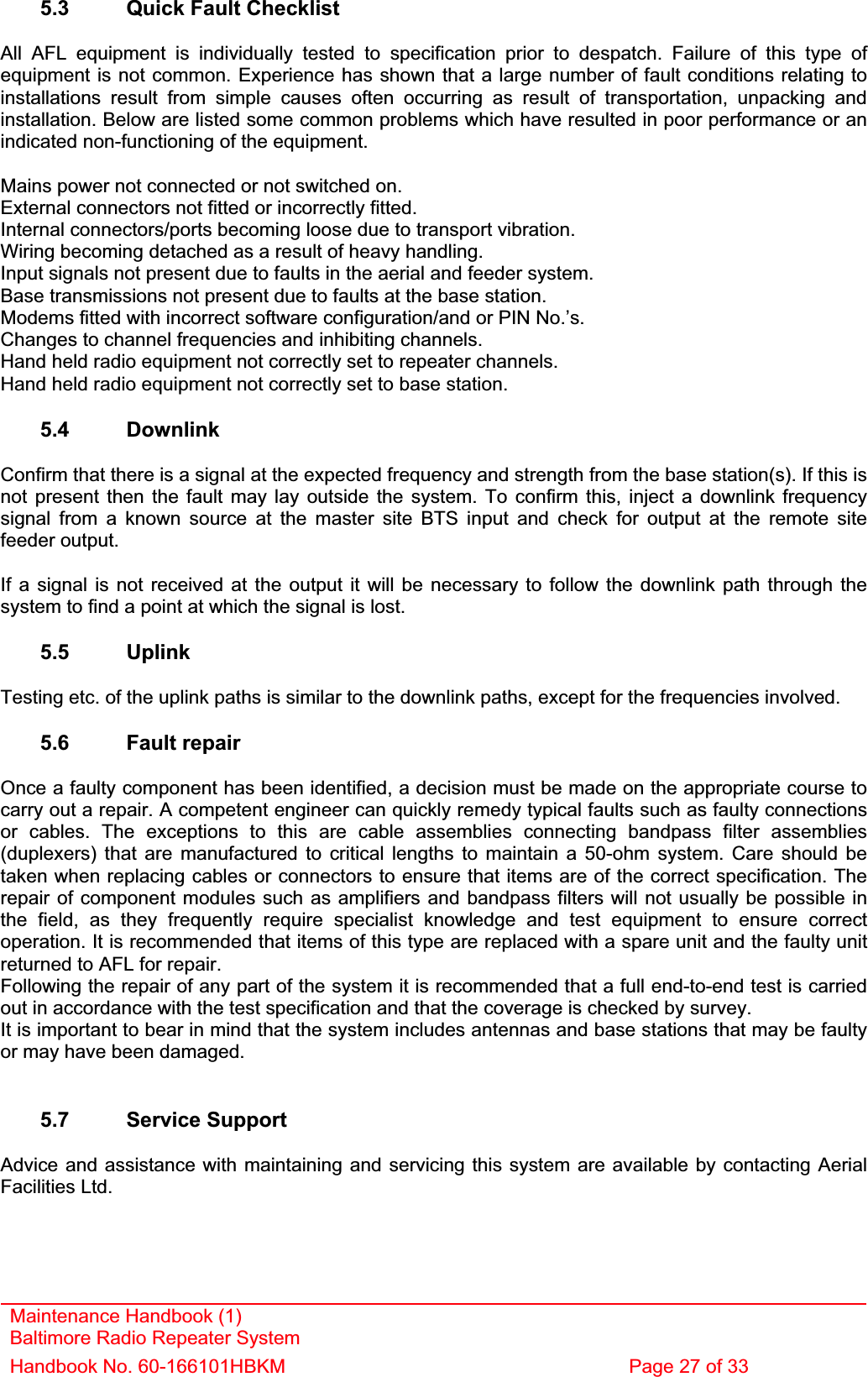 Maintenance Handbook (1) Baltimore Radio Repeater System Handbook No. 60-166101HBKM  Page 27 of 33 5.3  Quick Fault Checklist All AFL equipment is individually tested to specification prior to despatch. Failure of this type of equipment is not common. Experience has shown that a large number of fault conditions relating to installations result from simple causes often occurring as result of transportation, unpacking and installation. Below are listed some common problems which have resulted in poor performance or an indicated non-functioning of the equipment. Mains power not connected or not switched on. External connectors not fitted or incorrectly fitted. Internal connectors/ports becoming loose due to transport vibration. Wiring becoming detached as a result of heavy handling. Input signals not present due to faults in the aerial and feeder system. Base transmissions not present due to faults at the base station. Modems fitted with incorrect software configuration/and or PIN No.’s. Changes to channel frequencies and inhibiting channels. Hand held radio equipment not correctly set to repeater channels. Hand held radio equipment not correctly set to base station. 5.4 Downlink Confirm that there is a signal at the expected frequency and strength from the base station(s). If this is not present then the fault may lay outside the system. To confirm this, inject a downlink frequency signal from a known source at the master site BTS input and check for output at the remote site feeder output. If a signal is not received at the output it will be necessary to follow the downlink path through the system to find a point at which the signal is lost. 5.5 Uplink Testing etc. of the uplink paths is similar to the downlink paths, except for the frequencies involved. 5.6 Fault repair Once a faulty component has been identified, a decision must be made on the appropriate course to carry out a repair. A competent engineer can quickly remedy typical faults such as faulty connections or cables. The exceptions to this are cable assemblies connecting bandpass filter assemblies (duplexers) that are manufactured to critical lengths to maintain a 50-ohm system. Care should be taken when replacing cables or connectors to ensure that items are of the correct specification. The repair of component modules such as amplifiers and bandpass filters will not usually be possible in the field, as they frequently require specialist knowledge and test equipment to ensure correct operation. It is recommended that items of this type are replaced with a spare unit and the faulty unit returned to AFL for repair. Following the repair of any part of the system it is recommended that a full end-to-end test is carried out in accordance with the test specification and that the coverage is checked by survey. It is important to bear in mind that the system includes antennas and base stations that may be faulty or may have been damaged. 5.7 Service Support Advice and assistance with maintaining and servicing this system are available by contacting Aerial Facilities Ltd. 