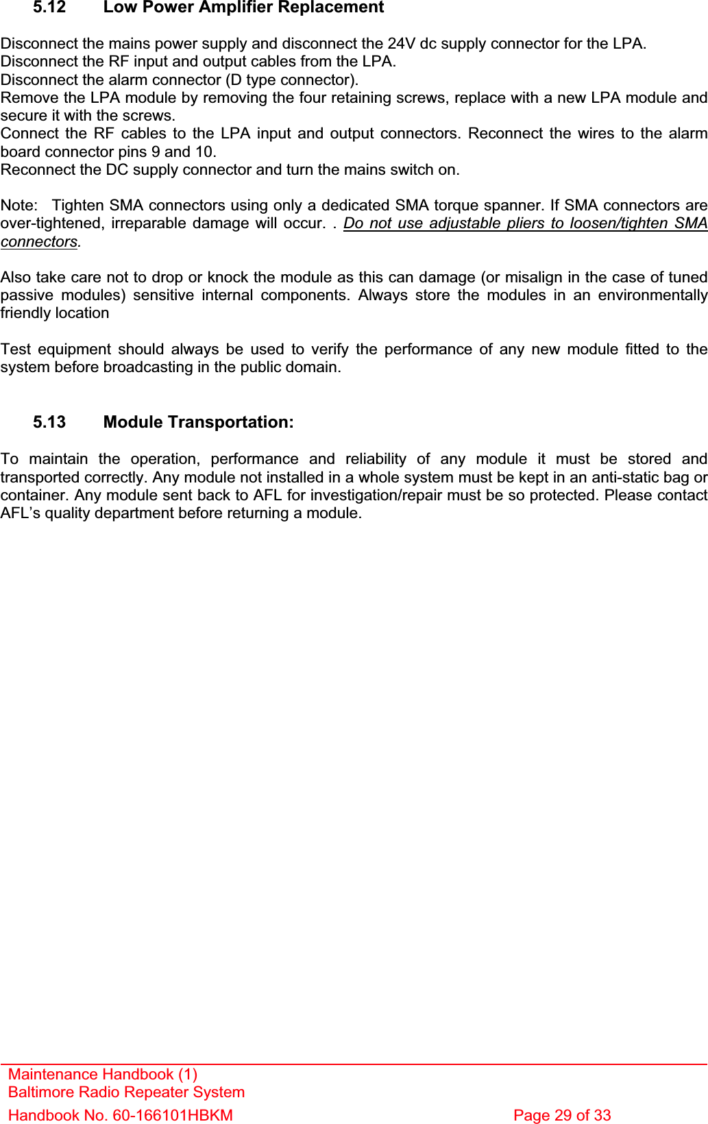 Maintenance Handbook (1) Baltimore Radio Repeater System Handbook No. 60-166101HBKM  Page 29 of 33 5.12  Low Power Amplifier Replacement Disconnect the mains power supply and disconnect the 24V dc supply connector for the LPA. Disconnect the RF input and output cables from the LPA. Disconnect the alarm connector (D type connector). Remove the LPA module by removing the four retaining screws, replace with a new LPA module and secure it with the screws. Connect the RF cables to the LPA input and output connectors. Reconnect the wires to the alarm board connector pins 9 and 10. Reconnect the DC supply connector and turn the mains switch on. Note:  Tighten SMA connectors using only a dedicated SMA torque spanner. If SMA connectors are over-tightened, irreparable damage will occur. . Do not use adjustable pliers to loosen/tighten SMA connectors.Also take care not to drop or knock the module as this can damage (or misalign in the case of tuned passive modules) sensitive internal components. Always store the modules in an environmentally friendly location Test equipment should always be used to verify the performance of any new module fitted to the system before broadcasting in the public domain. 5.13 Module Transportation: To maintain the operation, performance and reliability of any module it must be stored and transported correctly. Any module not installed in a whole system must be kept in an anti-static bag or container. Any module sent back to AFL for investigation/repair must be so protected. Please contact AFL’s quality department before returning a module. 