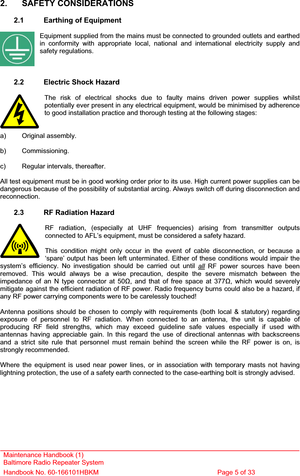 2. SAFETY CONSIDERATIONS 2.1  Earthing of Equipment Equipment supplied from the mains must be connected to grounded outlets and earthed in conformity with appropriate local, national and international electricity supply and safety regulations. 2.2  Electric Shock Hazard The risk of electrical shocks due to faulty mains driven power supplies whilst potentially ever present in any electrical equipment, would be minimised by adherence to good installation practice and thorough testing at the following stages: a) Original assembly. b) Commissioning. c)  Regular intervals, thereafter. All test equipment must be in good working order prior to its use. High current power supplies can be dangerous because of the possibility of substantial arcing. Always switch off during disconnection and reconnection.2.3  RF Radiation Hazard RF radiation, (especially at UHF frequencies) arising from transmitter outputs connected to AFL’s equipment, must be considered a safety hazard. Maintenance Handbook (1) Baltimore Radio Repeater System Handbook No. 60-166101HBKM  Page 5 of 33 This condition might only occur in the event of cable disconnection, or because a ‘spare’ output has been left unterminated. Either of these conditions would impair the system’s efficiency. No investigation should be carried out until all RF power sources have been removed. This would always be a wise precaution, despite the severe mismatch between the impedance of an N type connector at 50, and that of free space at 377, which would severely mitigate against the efficient radiation of RF power. Radio frequency burns could also be a hazard, if any RF power carrying components were to be carelessly touched! Antenna positions should be chosen to comply with requirements (both local &amp; statutory) regarding exposure of personnel to RF radiation. When connected to an antenna, the unit is capable of producing RF field strengths, which may exceed guideline safe values especially if used with antennas having appreciable gain. In this regard the use of directional antennas with backscreens and a strict site rule that personnel must remain behind the screen while the RF power is on, is strongly recommended. Where the equipment is used near power lines, or in association with temporary masts not having lightning protection, the use of a safety earth connected to the case-earthing bolt is strongly advised. 