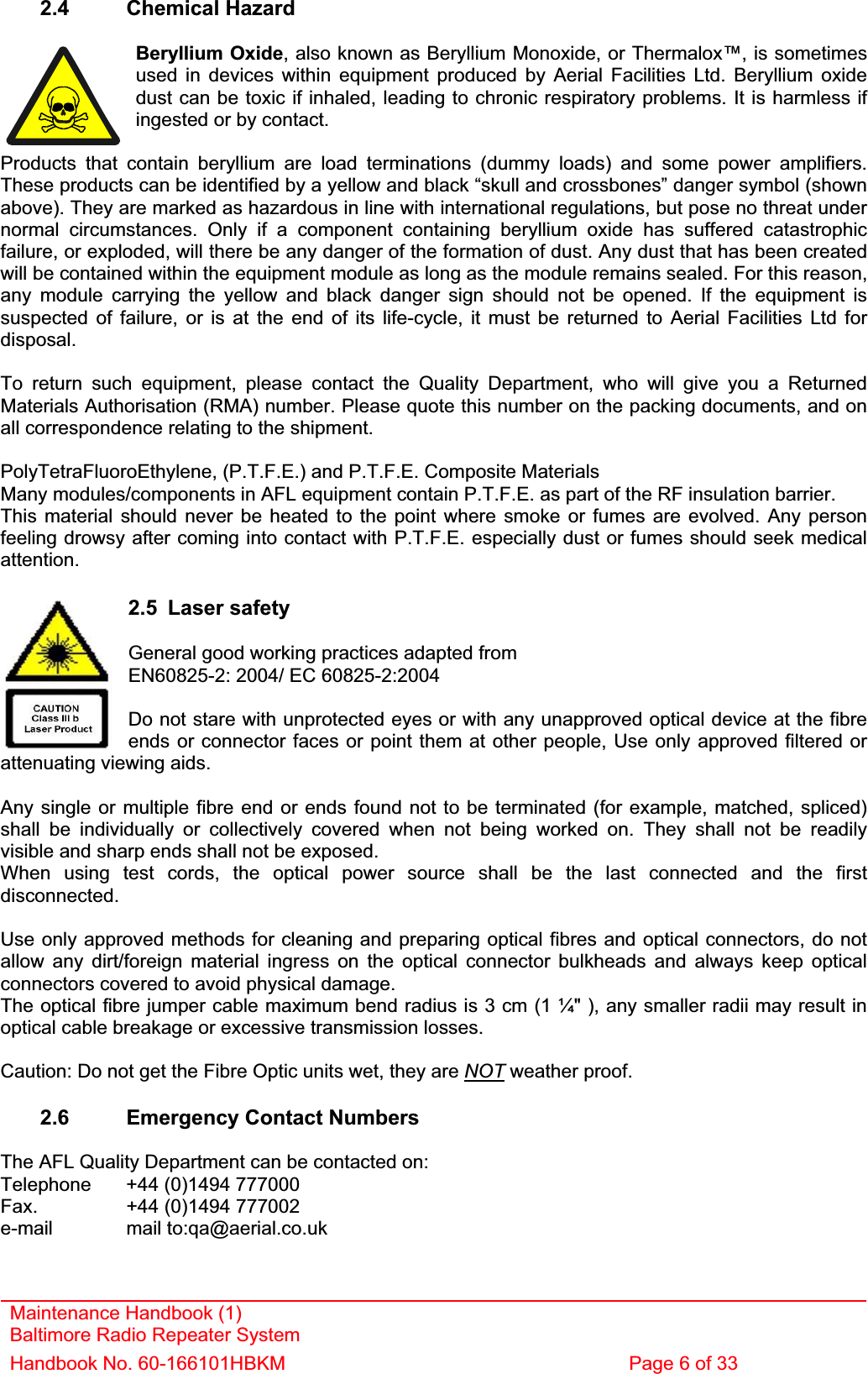 2.4 Chemical Hazard Beryllium Oxide, also known as Beryllium Monoxide, or Thermalox™, is sometimes used in devices within equipment produced by Aerial Facilities Ltd. Beryllium oxide dust can be toxic if inhaled, leading to chronic respiratory problems. It is harmless if ingested or by contact. Products that contain beryllium are load terminations (dummy loads) and some power amplifiers. These products can be identified by a yellow and black “skull and crossbones” danger symbol (shown above). They are marked as hazardous in line with international regulations, but pose no threat under normal circumstances. Only if a component containing beryllium oxide has suffered catastrophic failure, or exploded, will there be any danger of the formation of dust. Any dust that has been created will be contained within the equipment module as long as the module remains sealed. For this reason, any module carrying the yellow and black danger sign should not be opened. If the equipment is suspected of failure, or is at the end of its life-cycle, it must be returned to Aerial Facilities Ltd for disposal.To return such equipment, please contact the Quality Department, who will give you a Returned Materials Authorisation (RMA) number. Please quote this number on the packing documents, and on all correspondence relating to the shipment. PolyTetraFluoroEthylene, (P.T.F.E.) and P.T.F.E. Composite Materials Many modules/components in AFL equipment contain P.T.F.E. as part of the RF insulation barrier. This material should never be heated to the point where smoke or fumes are evolved. Any person feeling drowsy after coming into contact with P.T.F.E. especially dust or fumes should seek medical attention.Maintenance Handbook (1) Baltimore Radio Repeater System Handbook No. 60-166101HBKM  Page 6 of 33 2.5 Laser safety General good working practices adapted fromEN60825-2: 2004/ EC 60825-2:2004 Do not stare with unprotected eyes or with any unapproved optical device at the fibre ends or connector faces or point them at other people, Use only approved filtered or attenuating viewing aids. Any single or multiple fibre end or ends found not to be terminated (for example, matched, spliced) shall be individually or collectively covered when not being worked on. They shall not be readily visible and sharp ends shall not be exposed. When using test cords, the optical power source shall be the last connected and the first disconnected.Use only approved methods for cleaning and preparing optical fibres and optical connectors, do not allow any dirt/foreign material ingress on the optical connector bulkheads and always keep optical connectors covered to avoid physical damage. The optical fibre jumper cable maximum bend radius is 3 cm (1 ¼&quot; ), any smaller radii may result in optical cable breakage or excessive transmission losses. Caution: Do not get the Fibre Optic units wet, they are NOT weather proof. 2.6  Emergency Contact Numbers The AFL Quality Department can be contacted on: Telephone   +44 (0)1494 777000 Fax.    +44 (0)1494 777002 e-mail mail to:qa@aerial.co.uk