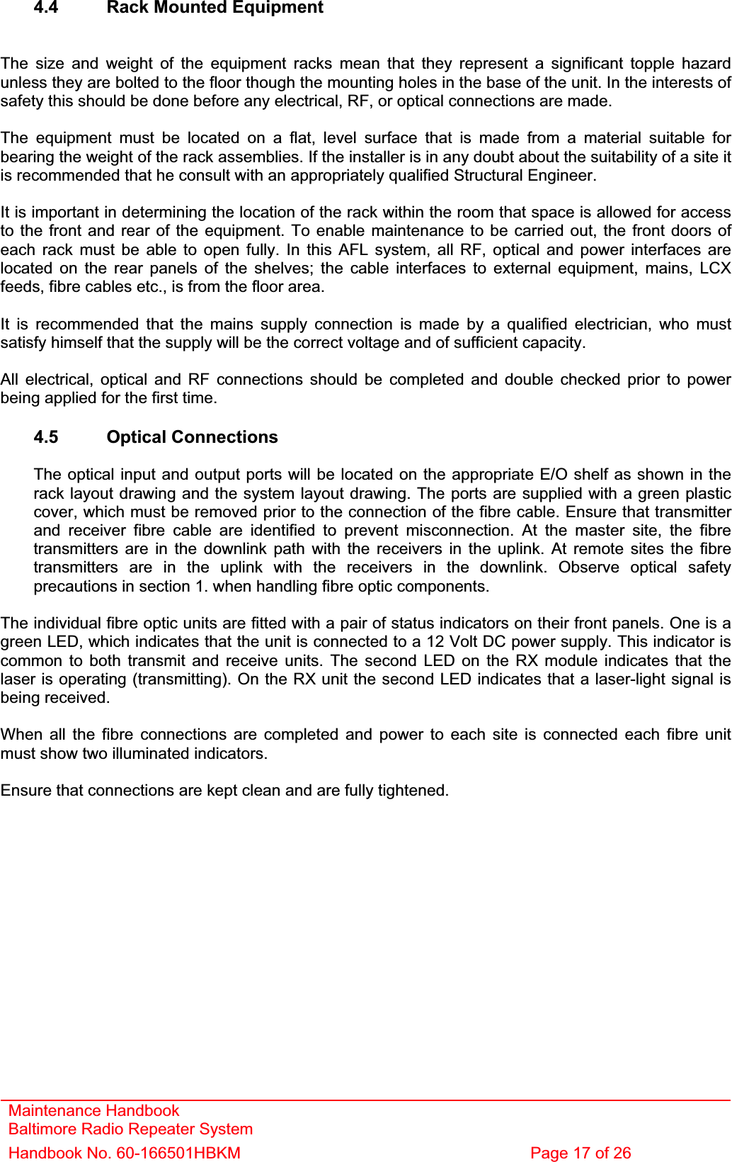 Maintenance Handbook Baltimore Radio Repeater System Handbook No. 60-166501HBKM  Page 17 of 26 4.4  Rack Mounted Equipment The size and weight of the equipment racks mean that they represent a significant topple hazard unless they are bolted to the floor though the mounting holes in the base of the unit. In the interests of safety this should be done before any electrical, RF, or optical connections are made. The equipment must be located on a flat, level surface that is made from a material suitable for bearing the weight of the rack assemblies. If the installer is in any doubt about the suitability of a site it is recommended that he consult with an appropriately qualified Structural Engineer.It is important in determining the location of the rack within the room that space is allowed for access to the front and rear of the equipment. To enable maintenance to be carried out, the front doors of each rack must be able to open fully. In this AFL system, all RF, optical and power interfaces are located on the rear panels of the shelves; the cable interfaces to external equipment, mains, LCX feeds, fibre cables etc., is from the floor area. It is recommended that the mains supply connection is made by a qualified electrician, who must satisfy himself that the supply will be the correct voltage and of sufficient capacity. All electrical, optical and RF connections should be completed and double checked prior to power being applied for the first time. 4.5 Optical Connections The optical input and output ports will be located on the appropriate E/O shelf as shown in the rack layout drawing and the system layout drawing. The ports are supplied with a green plastic cover, which must be removed prior to the connection of the fibre cable. Ensure that transmitter and receiver fibre cable are identified to prevent misconnection. At the master site, the fibre transmitters are in the downlink path with the receivers in the uplink. At remote sites the fibre transmitters are in the uplink with the receivers in the downlink. Observe optical safety precautions in section 1. when handling fibre optic components. The individual fibre optic units are fitted with a pair of status indicators on their front panels. One is a green LED, which indicates that the unit is connected to a 12 Volt DC power supply. This indicator is common to both transmit and receive units. The second LED on the RX module indicates that the laser is operating (transmitting). On the RX unit the second LED indicates that a laser-light signal is being received. When all the fibre connections are completed and power to each site is connected each fibre unit must show two illuminated indicators. Ensure that connections are kept clean and are fully tightened. 