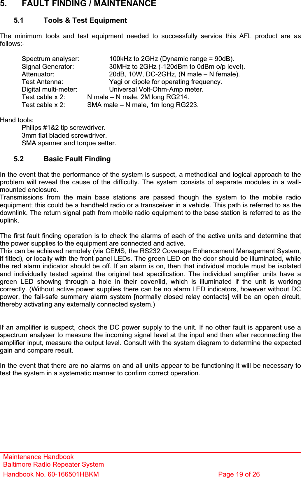 Maintenance Handbook Baltimore Radio Repeater System Handbook No. 60-166501HBKM  Page 19 of 26 5.  FAULT FINDING / MAINTENANCE 5.1  Tools &amp; Test Equipment The minimum tools and test equipment needed to successfully service this AFL product are as follows:-  Spectrum analyser:    100kHz to 2GHz (Dynamic range = 90dB).   Signal Generator:    30MHz to 2GHz (-120dBm to 0dBm o/p level).   Attenuator:      20dB, 10W, DC-2GHz, (N male – N female).   Test Antenna:     Yagi or dipole for operating frequency.   Digital multi-meter:    Universal Volt-Ohm-Amp meter.   Test cable x 2:   N male – N male, 2M long RG214.   Test cable x 2:   SMA male – N male, 1m long RG223. Hand tools:   Philips #1&amp;2 tip screwdriver.   3mm flat bladed screwdriver.   SMA spanner and torque setter. 5.2  Basic Fault Finding In the event that the performance of the system is suspect, a methodical and logical approach to the problem will reveal the cause of the difficulty. The system consists of separate modules in a wall-mounted enclosure. Transmissions from the main base stations are passed though the system to the mobile radio equipment; this could be a handheld radio or a transceiver in a vehicle. This path is referred to as the downlink. The return signal path from mobile radio equipment to the base station is referred to as the uplink.The first fault finding operation is to check the alarms of each of the active units and determine that the power supplies to the equipment are connected and active. This can be achieved remotely (via CEMS, the RS232 Coverage Enhancement Management System, if fitted), or locally with the front panel LEDs. The green LED on the door should be illuminated, while the red alarm indicator should be off. If an alarm is on, then that individual module must be isolated and individually tested against the original test specification. The individual amplifier units have a green LED showing through a hole in their cover/lid, which is illuminated if the unit is working correctly. (Without active power supplies there can be no alarm LED indicators, however without DC power, the fail-safe summary alarm system [normally closed relay contacts] will be an open circuit, thereby activating any externally connected system.) If an amplifier is suspect, check the DC power supply to the unit. If no other fault is apparent use a spectrum analyser to measure the incoming signal level at the input and then after reconnecting the amplifier input, measure the output level. Consult with the system diagram to determine the expected gain and compare result. In the event that there are no alarms on and all units appear to be functioning it will be necessary to test the system in a systematic manner to confirm correct operation. 