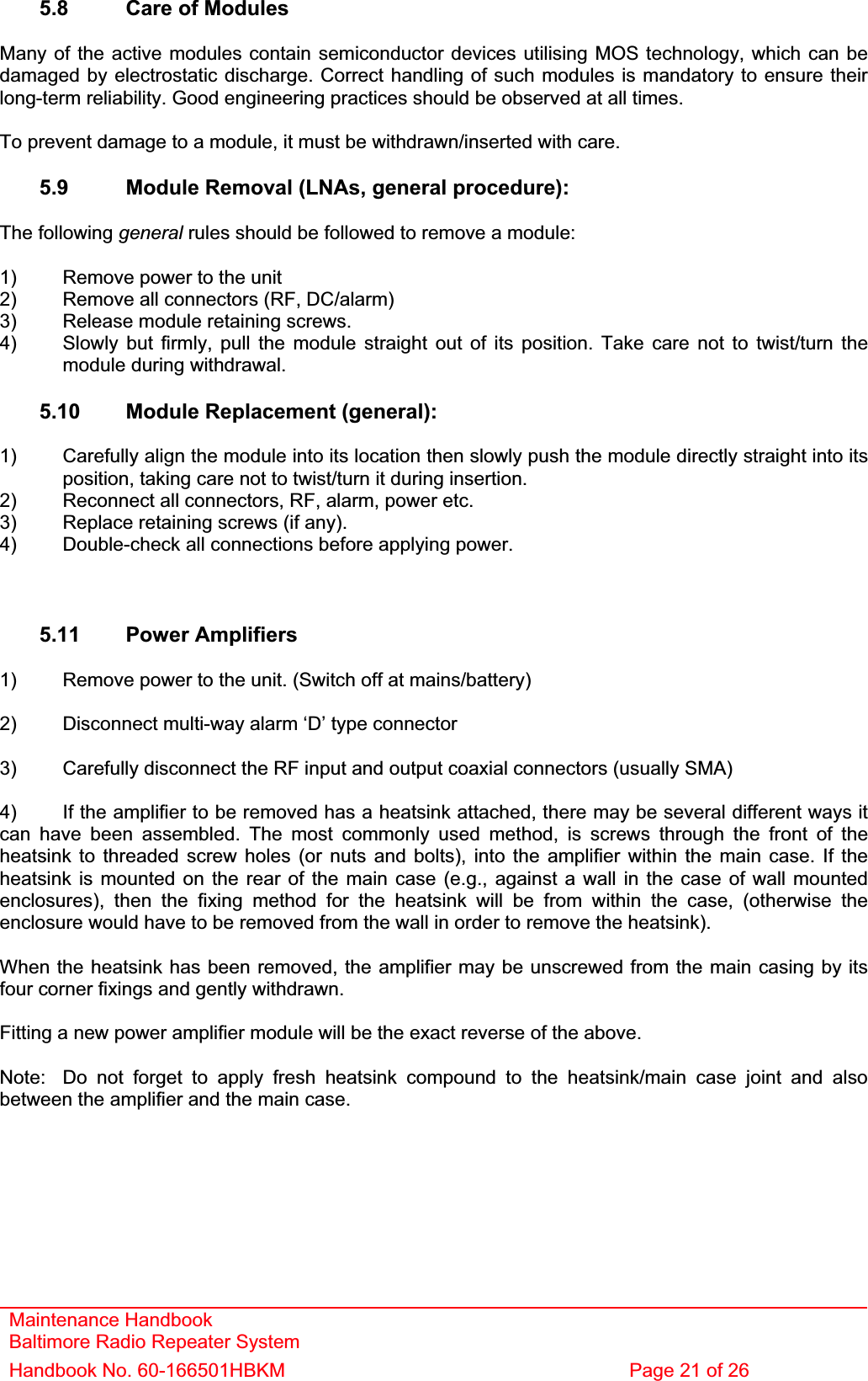 Maintenance Handbook Baltimore Radio Repeater System Handbook No. 60-166501HBKM  Page 21 of 26 5.8  Care of Modules Many of the active modules contain semiconductor devices utilising MOS technology, which can be damaged by electrostatic discharge. Correct handling of such modules is mandatory to ensure their long-term reliability. Good engineering practices should be observed at all times. To prevent damage to a module, it must be withdrawn/inserted with care. 5.9  Module Removal (LNAs, general procedure): The following general rules should be followed to remove a module: 1)  Remove power to the unit 2)  Remove all connectors (RF, DC/alarm) 3)  Release module retaining screws. 4)  Slowly but firmly, pull the module straight out of its position. Take care not to twist/turn the   module during withdrawal. 5.10  Module Replacement (general): 1)  Carefully align the module into its location then slowly push the module directly straight into its   position, taking care not to twist/turn it during insertion. 2)  Reconnect all connectors, RF, alarm, power etc. 3)  Replace retaining screws (if any). 4)  Double-check all connections before applying power. 5.11 Power Amplifiers 1)  Remove power to the unit. (Switch off at mains/battery) 2)  Disconnect multi-way alarm ‘D’ type connector 3)  Carefully disconnect the RF input and output coaxial connectors (usually SMA) 4)  If the amplifier to be removed has a heatsink attached, there may be several different ways it can have been assembled. The most commonly used method, is screws through the front of the heatsink to threaded screw holes (or nuts and bolts), into the amplifier within the main case. If the heatsink is mounted on the rear of the main case (e.g., against a wall in the case of wall mounted enclosures), then the fixing method for the heatsink will be from within the case, (otherwise the enclosure would have to be removed from the wall in order to remove the heatsink). When the heatsink has been removed, the amplifier may be unscrewed from the main casing by its four corner fixings and gently withdrawn. Fitting a new power amplifier module will be the exact reverse of the above. Note:  Do not forget to apply fresh heatsink compound to the heatsink/main case joint and also between the amplifier and the main case. 