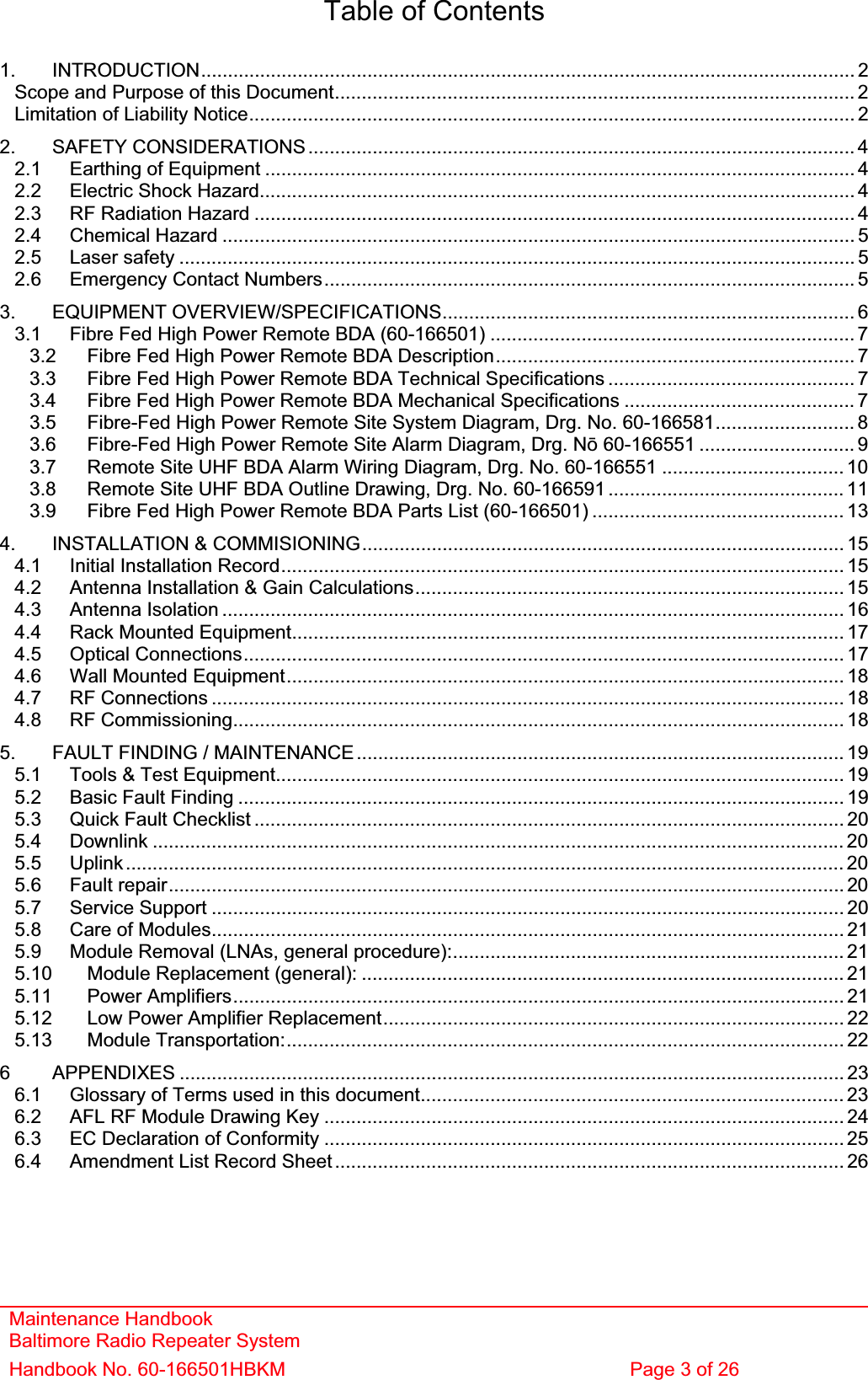 Maintenance Handbook Baltimore Radio Repeater System Handbook No. 60-166501HBKM  Page 3 of 26 Table of Contents 1. INTRODUCTION.......................................................................................................................... 2Scope and Purpose of this Document................................................................................................. 2Limitation of Liability Notice................................................................................................................. 22. SAFETY CONSIDERATIONS...................................................................................................... 42.1 Earthing of Equipment .............................................................................................................. 42.2 Electric Shock Hazard............................................................................................................... 42.3 RF Radiation Hazard ................................................................................................................ 42.4 Chemical Hazard ...................................................................................................................... 52.5 Laser safety .............................................................................................................................. 52.6 Emergency Contact Numbers................................................................................................... 53. EQUIPMENT OVERVIEW/SPECIFICATIONS............................................................................. 63.1 Fibre Fed High Power Remote BDA (60-166501) .................................................................... 73.2 Fibre Fed High Power Remote BDA Description................................................................... 73.3 Fibre Fed High Power Remote BDA Technical Specifications .............................................. 73.4 Fibre Fed High Power Remote BDA Mechanical Specifications ........................................... 73.5 Fibre-Fed High Power Remote Site System Diagram, Drg. No. 60-166581.......................... 83.6 Fibre-Fed High Power Remote Site Alarm Diagram, Drg. Nǀ 60-166551 ............................. 93.7 Remote Site UHF BDA Alarm Wiring Diagram, Drg. No. 60-166551 .................................. 103.8 Remote Site UHF BDA Outline Drawing, Drg. No. 60-166591 ............................................ 113.9 Fibre Fed High Power Remote BDA Parts List (60-166501) ............................................... 134. INSTALLATION &amp; COMMISIONING.......................................................................................... 154.1 Initial Installation Record......................................................................................................... 154.2 Antenna Installation &amp; Gain Calculations................................................................................ 154.3 Antenna Isolation .................................................................................................................... 164.4 Rack Mounted Equipment.......................................................................................................174.5 Optical Connections................................................................................................................ 174.6 Wall Mounted Equipment........................................................................................................ 184.7 RF Connections ...................................................................................................................... 184.8 RF Commissioning.................................................................................................................. 185. FAULT FINDING / MAINTENANCE........................................................................................... 195.1 Tools &amp; Test Equipment.......................................................................................................... 195.2 Basic Fault Finding ................................................................................................................. 195.3 Quick Fault Checklist .............................................................................................................. 205.4 Downlink ................................................................................................................................. 205.5 Uplink...................................................................................................................................... 205.6 Fault repair.............................................................................................................................. 205.7 Service Support ...................................................................................................................... 205.8 Care of Modules...................................................................................................................... 215.9 Module Removal (LNAs, general procedure):......................................................................... 215.10 Module Replacement (general): .......................................................................................... 215.11 Power Amplifiers.................................................................................................................. 215.12 Low Power Amplifier Replacement...................................................................................... 225.13 Module Transportation:........................................................................................................ 226 APPENDIXES ............................................................................................................................ 236.1 Glossary of Terms used in this document............................................................................... 236.2 AFL RF Module Drawing Key ................................................................................................. 246.3 EC Declaration of Conformity .................................................................................................256.4 Amendment List Record Sheet ............................................................................................... 26