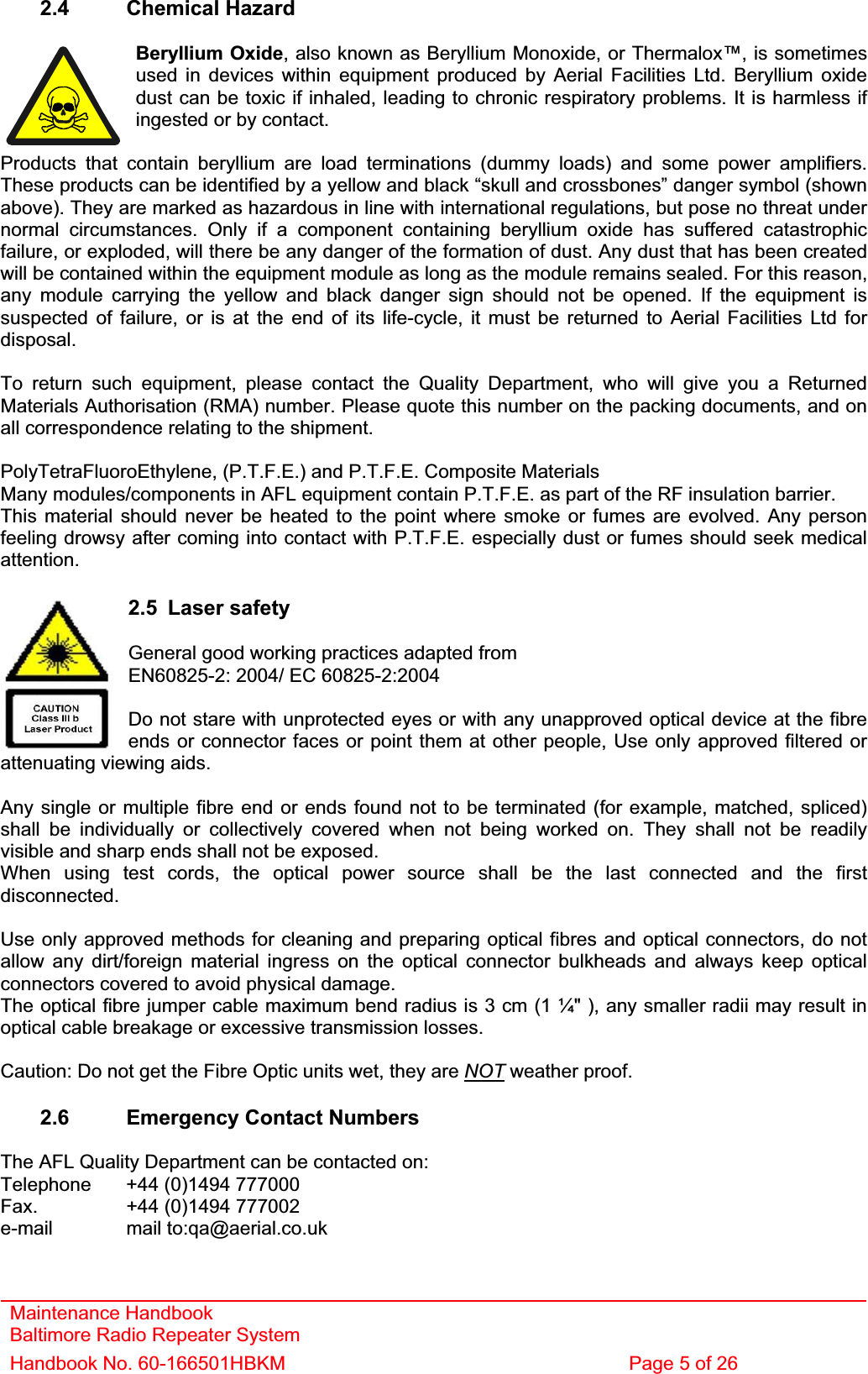 2.4 Chemical Hazard Beryllium Oxide, also known as Beryllium Monoxide, or Thermalox™, is sometimes used in devices within equipment produced by Aerial Facilities Ltd. Beryllium oxide dust can be toxic if inhaled, leading to chronic respiratory problems. It is harmless if ingested or by contact. Products that contain beryllium are load terminations (dummy loads) and some power amplifiers. These products can be identified by a yellow and black “skull and crossbones” danger symbol (shown above). They are marked as hazardous in line with international regulations, but pose no threat under normal circumstances. Only if a component containing beryllium oxide has suffered catastrophic failure, or exploded, will there be any danger of the formation of dust. Any dust that has been created will be contained within the equipment module as long as the module remains sealed. For this reason, any module carrying the yellow and black danger sign should not be opened. If the equipment is suspected of failure, or is at the end of its life-cycle, it must be returned to Aerial Facilities Ltd for disposal.To return such equipment, please contact the Quality Department, who will give you a Returned Materials Authorisation (RMA) number. Please quote this number on the packing documents, and on all correspondence relating to the shipment. PolyTetraFluoroEthylene, (P.T.F.E.) and P.T.F.E. Composite Materials Many modules/components in AFL equipment contain P.T.F.E. as part of the RF insulation barrier. This material should never be heated to the point where smoke or fumes are evolved. Any person feeling drowsy after coming into contact with P.T.F.E. especially dust or fumes should seek medical attention.Maintenance Handbook Baltimore Radio Repeater System Handbook No. 60-166501HBKM  Page 5 of 26 2.5 Laser safety General good working practices adapted fromEN60825-2: 2004/ EC 60825-2:2004 Do not stare with unprotected eyes or with any unapproved optical device at the fibre ends or connector faces or point them at other people, Use only approved filtered or attenuating viewing aids. Any single or multiple fibre end or ends found not to be terminated (for example, matched, spliced) shall be individually or collectively covered when not being worked on. They shall not be readily visible and sharp ends shall not be exposed. When using test cords, the optical power source shall be the last connected and the first disconnected.Use only approved methods for cleaning and preparing optical fibres and optical connectors, do not allow any dirt/foreign material ingress on the optical connector bulkheads and always keep optical connectors covered to avoid physical damage. The optical fibre jumper cable maximum bend radius is 3 cm (1 ¼&quot; ), any smaller radii may result in optical cable breakage or excessive transmission losses. Caution: Do not get the Fibre Optic units wet, they are NOT weather proof. 2.6  Emergency Contact Numbers The AFL Quality Department can be contacted on: Telephone   +44 (0)1494 777000 Fax.    +44 (0)1494 777002 e-mail mail to:qa@aerial.co.uk