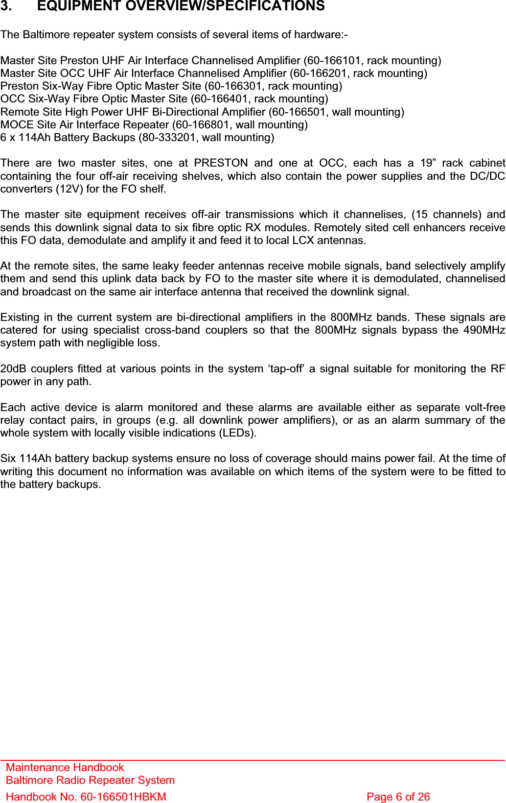 Maintenance Handbook Baltimore Radio Repeater System Handbook No. 60-166501HBKM  Page 6 of 26 3. EQUIPMENT OVERVIEW/SPECIFICATIONS The Baltimore repeater system consists of several items of hardware:- Master Site Preston UHF Air Interface Channelised Amplifier (60-166101, rack mounting) Master Site OCC UHF Air Interface Channelised Amplifier (60-166201, rack mounting) Preston Six-Way Fibre Optic Master Site (60-166301, rack mounting) OCC Six-Way Fibre Optic Master Site (60-166401, rack mounting) Remote Site High Power UHF Bi-Directional Amplifier (60-166501, wall mounting) MOCE Site Air Interface Repeater (60-166801, wall mounting) 6 x 114Ah Battery Backups (80-333201, wall mounting) There are two master sites, one at PRESTON and one at OCC, each has a 19” rack cabinet containing the four off-air receiving shelves, which also contain the power supplies and the DC/DC converters (12V) for the FO shelf.The master site equipment receives off-air transmissions which it channelises, (15 channels) and sends this downlink signal data to six fibre optic RX modules. Remotely sited cell enhancers receive this FO data, demodulate and amplify it and feed it to local LCX antennas. At the remote sites, the same leaky feeder antennas receive mobile signals, band selectively amplify them and send this uplink data back by FO to the master site where it is demodulated, channelised and broadcast on the same air interface antenna that received the downlink signal. Existing in the current system are bi-directional amplifiers in the 800MHz bands. These signals are catered for using specialist cross-band couplers so that the 800MHz signals bypass the 490MHz system path with negligible loss. 20dB couplers fitted at various points in the system ‘tap-off’ a signal suitable for monitoring the RF power in any path. Each active device is alarm monitored and these alarms are available either as separate volt-free relay contact pairs, in groups (e.g. all downlink power amplifiers), or as an alarm summary of the whole system with locally visible indications (LEDs). Six 114Ah battery backup systems ensure no loss of coverage should mains power fail. At the time of writing this document no information was available on which items of the system were to be fitted to the battery backups. 