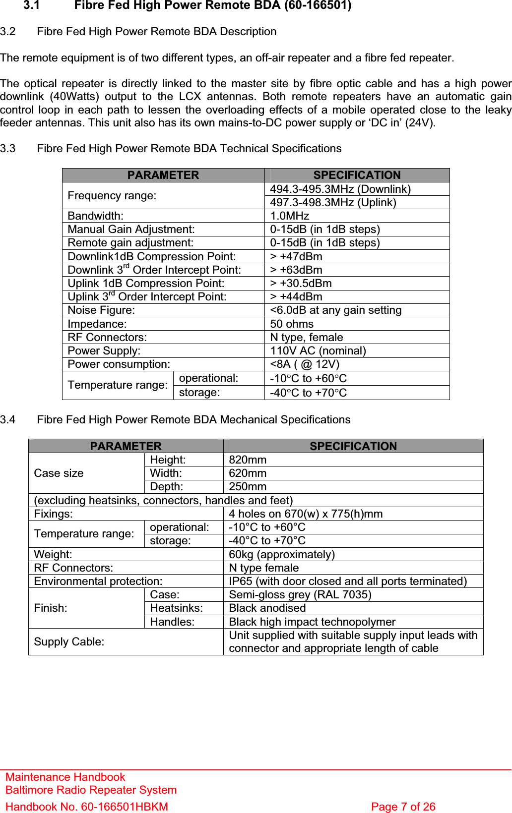 Maintenance Handbook Baltimore Radio Repeater System Handbook No. 60-166501HBKM  Page 7 of 26 3.1  Fibre Fed High Power Remote BDA (60-166501) 3.2  Fibre Fed High Power Remote BDA Description The remote equipment is of two different types, an off-air repeater and a fibre fed repeater. The optical repeater is directly linked to the master site by fibre optic cable and has a high power downlink (40Watts) output to the LCX antennas. Both remote repeaters have an automatic gain control loop in each path to lessen the overloading effects of a mobile operated close to the leaky feeder antennas. This unit also has its own mains-to-DC power supply or ‘DC in’ (24V). 3.3  Fibre Fed High Power Remote BDA Technical Specifications PARAMETER SPECIFICATION494.3-495.3MHz (Downlink) Frequency range:  497.3-498.3MHz (Uplink) Bandwidth: 1.0MHzManual Gain Adjustment:  0-15dB (in 1dB steps) Remote gain adjustment:  0-15dB (in 1dB steps) Downlink1dB Compression Point:  &gt; +47dBm Downlink 3rd Order Intercept Point:  &gt; +63dBm Uplink 1dB Compression Point:  &gt; +30.5dBm Uplink 3rd Order Intercept Point:  &gt; +44dBm Noise Figure:  &lt;6.0dB at any gain setting Impedance: 50 ohmsRF Connectors:  N type, female Power Supply:  110V AC (nominal) Power consumption:  &lt;8A ( @ 12V) operational: -10qC to +60qCTemperature range:  storage: -40qC to +70qC3.4  Fibre Fed High Power Remote BDA Mechanical Specifications PARAMETER SPECIFICATIONHeight: 820mmWidth: 620mmCase size Depth: 250mm(excluding heatsinks, connectors, handles and feet) Fixings: 4 holes on 670(w) x 775(h)mm operational: -10°C to +60°C Temperature range:  storage: -40°C to +70°C Weight: 60kg (approximately)RF Connectors:  N type female Environmental protection:  IP65 (with door closed and all ports terminated) Case: Semi-gloss grey (RAL 7035) Heatsinks: Black anodised Finish:Handles: Black high impact technopolymer Supply Cable:  Unit supplied with suitable supply input leads with connector and appropriate length of cable 