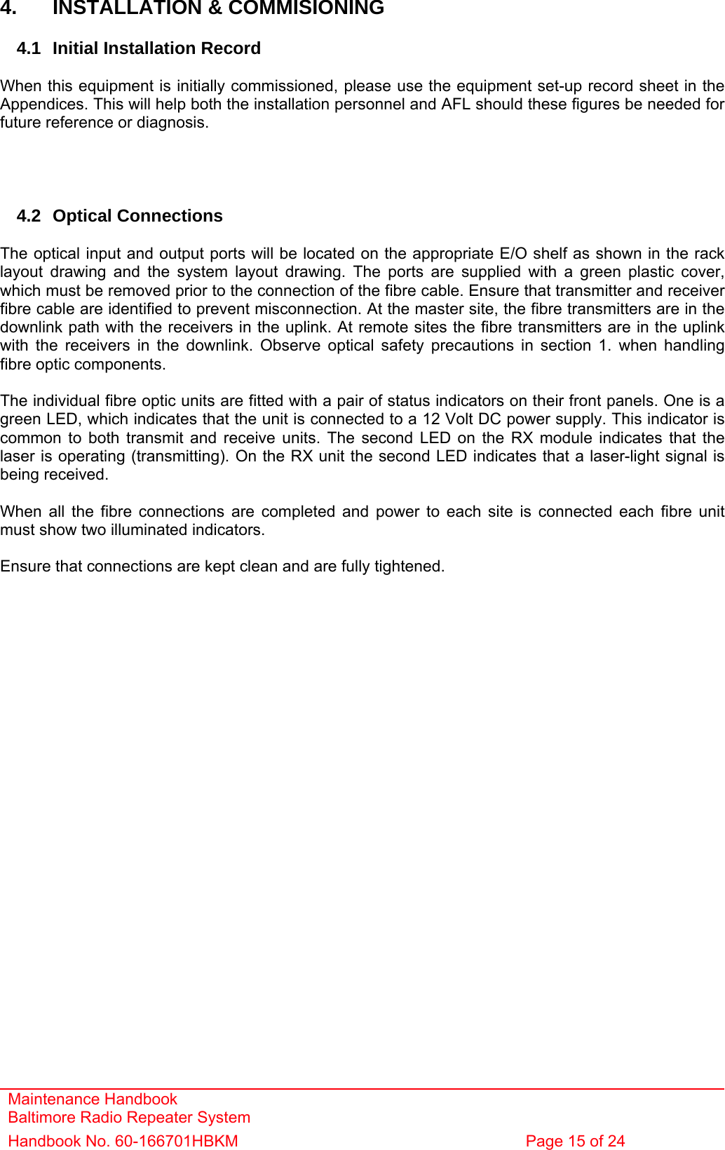 Maintenance Handbook Baltimore Radio Repeater System Handbook No. 60-166701HBKM  Page 15 of 24   4.  INSTALLATION &amp; COMMISIONING  4.1  Initial Installation Record  When this equipment is initially commissioned, please use the equipment set-up record sheet in the Appendices. This will help both the installation personnel and AFL should these figures be needed for future reference or diagnosis.     4.2 Optical Connections  The optical input and output ports will be located on the appropriate E/O shelf as shown in the rack layout drawing and the system layout drawing. The ports are supplied with a green plastic cover, which must be removed prior to the connection of the fibre cable. Ensure that transmitter and receiver fibre cable are identified to prevent misconnection. At the master site, the fibre transmitters are in the downlink path with the receivers in the uplink. At remote sites the fibre transmitters are in the uplink with the receivers in the downlink. Observe optical safety precautions in section 1. when handling fibre optic components.  The individual fibre optic units are fitted with a pair of status indicators on their front panels. One is a green LED, which indicates that the unit is connected to a 12 Volt DC power supply. This indicator is common to both transmit and receive units. The second LED on the RX module indicates that the laser is operating (transmitting). On the RX unit the second LED indicates that a laser-light signal is being received.  When all the fibre connections are completed and power to each site is connected each fibre unit must show two illuminated indicators.  Ensure that connections are kept clean and are fully tightened. 