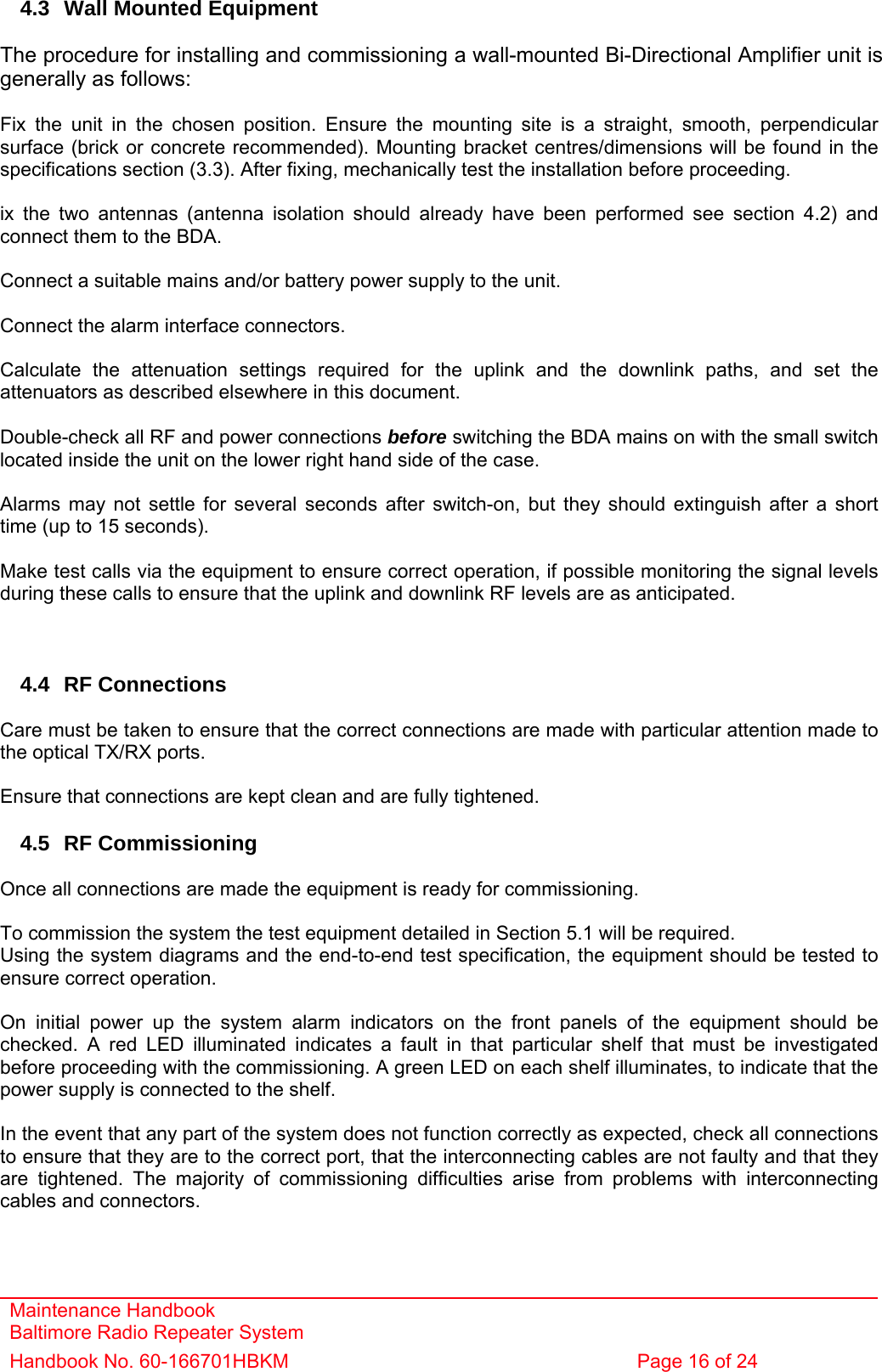 Maintenance Handbook Baltimore Radio Repeater System Handbook No. 60-166701HBKM  Page 16 of 24    4.3  Wall Mounted Equipment  The procedure for installing and commissioning a wall-mounted Bi-Directional Amplifier unit is generally as follows:  Fix the unit in the chosen position. Ensure the mounting site is a straight, smooth, perpendicular surface (brick or concrete recommended). Mounting bracket centres/dimensions will be found in the specifications section (3.3). After fixing, mechanically test the installation before proceeding.  ix the two antennas (antenna isolation should already have been performed see section 4.2) and connect them to the BDA.  Connect a suitable mains and/or battery power supply to the unit.  Connect the alarm interface connectors.  Calculate the attenuation settings required for the uplink and the downlink paths, and set the attenuators as described elsewhere in this document.  Double-check all RF and power connections before switching the BDA mains on with the small switch located inside the unit on the lower right hand side of the case.  Alarms may not settle for several seconds after switch-on, but they should extinguish after a short time (up to 15 seconds).  Make test calls via the equipment to ensure correct operation, if possible monitoring the signal levels during these calls to ensure that the uplink and downlink RF levels are as anticipated.    4.4 RF Connections  Care must be taken to ensure that the correct connections are made with particular attention made to the optical TX/RX ports.  Ensure that connections are kept clean and are fully tightened.  4.5 RF Commissioning  Once all connections are made the equipment is ready for commissioning.  To commission the system the test equipment detailed in Section 5.1 will be required. Using the system diagrams and the end-to-end test specification, the equipment should be tested to ensure correct operation.  On initial power up the system alarm indicators on the front panels of the equipment should be checked. A red LED illuminated indicates a fault in that particular shelf that must be investigated before proceeding with the commissioning. A green LED on each shelf illuminates, to indicate that the power supply is connected to the shelf.  In the event that any part of the system does not function correctly as expected, check all connections to ensure that they are to the correct port, that the interconnecting cables are not faulty and that they are tightened. The majority of commissioning difficulties arise from problems with interconnecting cables and connectors. 