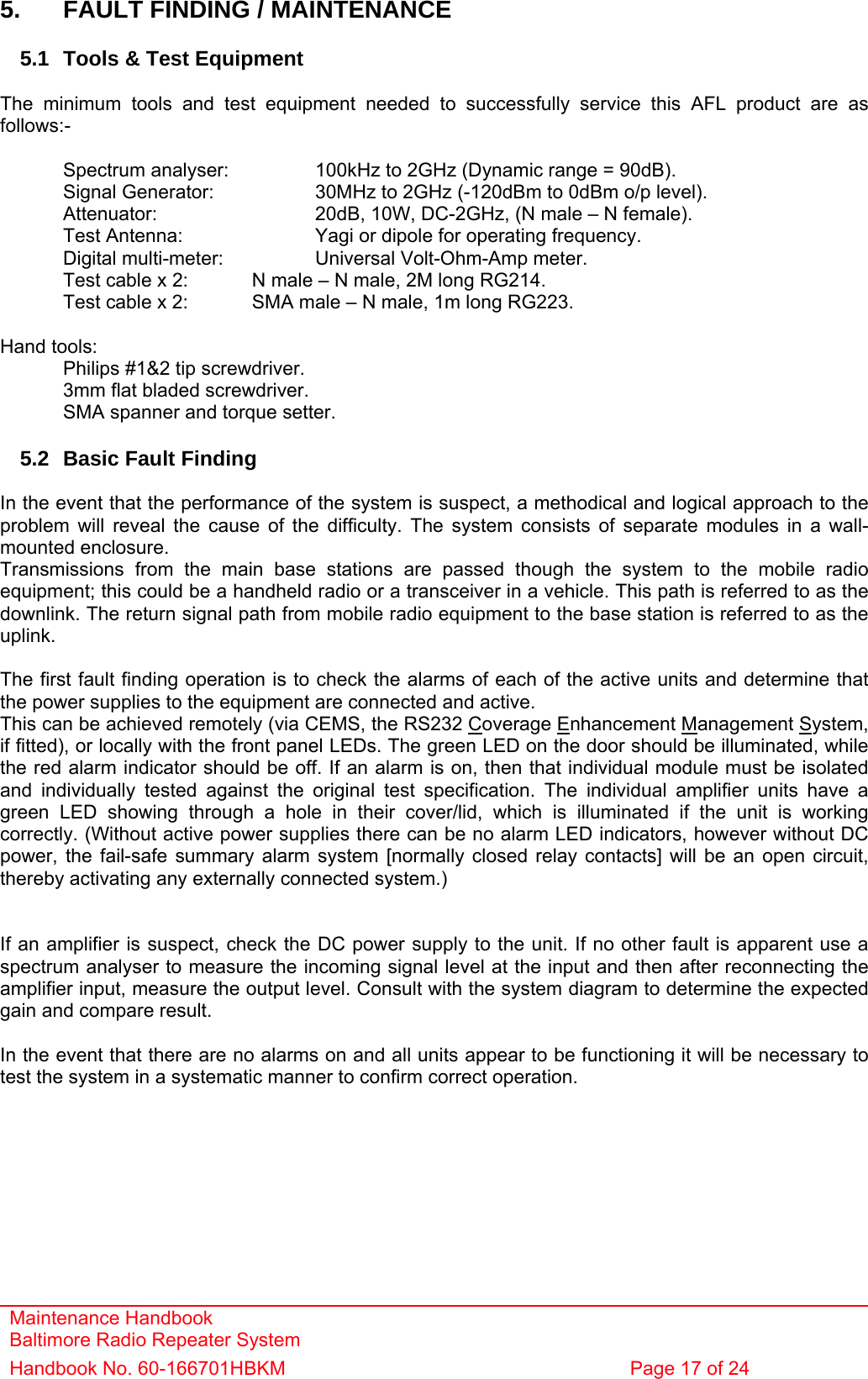 Maintenance Handbook Baltimore Radio Repeater System Handbook No. 60-166701HBKM  Page 17 of 24   5.  FAULT FINDING / MAINTENANCE  5.1  Tools &amp; Test Equipment  The minimum tools and test equipment needed to successfully service this AFL product are as follows:-    Spectrum analyser:    100kHz to 2GHz (Dynamic range = 90dB).   Signal Generator:    30MHz to 2GHz (-120dBm to 0dBm o/p level).   Attenuator:      20dB, 10W, DC-2GHz, (N male – N female).   Test Antenna:     Yagi or dipole for operating frequency.   Digital multi-meter:    Universal Volt-Ohm-Amp meter.   Test cable x 2:   N male – N male, 2M long RG214.   Test cable x 2:   SMA male – N male, 1m long RG223.   Hand tools:   Philips #1&amp;2 tip screwdriver.   3mm flat bladed screwdriver.   SMA spanner and torque setter.  5.2  Basic Fault Finding  In the event that the performance of the system is suspect, a methodical and logical approach to the problem will reveal the cause of the difficulty. The system consists of separate modules in a wall-mounted enclosure. Transmissions from the main base stations are passed though the system to the mobile radio equipment; this could be a handheld radio or a transceiver in a vehicle. This path is referred to as the downlink. The return signal path from mobile radio equipment to the base station is referred to as the uplink.  The first fault finding operation is to check the alarms of each of the active units and determine that the power supplies to the equipment are connected and active. This can be achieved remotely (via CEMS, the RS232 Coverage Enhancement Management System, if fitted), or locally with the front panel LEDs. The green LED on the door should be illuminated, while the red alarm indicator should be off. If an alarm is on, then that individual module must be isolated and individually tested against the original test specification. The individual amplifier units have a green LED showing through a hole in their cover/lid, which is illuminated if the unit is working correctly. (Without active power supplies there can be no alarm LED indicators, however without DC power, the fail-safe summary alarm system [normally closed relay contacts] will be an open circuit, thereby activating any externally connected system.)   If an amplifier is suspect, check the DC power supply to the unit. If no other fault is apparent use a spectrum analyser to measure the incoming signal level at the input and then after reconnecting the amplifier input, measure the output level. Consult with the system diagram to determine the expected gain and compare result.  In the event that there are no alarms on and all units appear to be functioning it will be necessary to test the system in a systematic manner to confirm correct operation.   