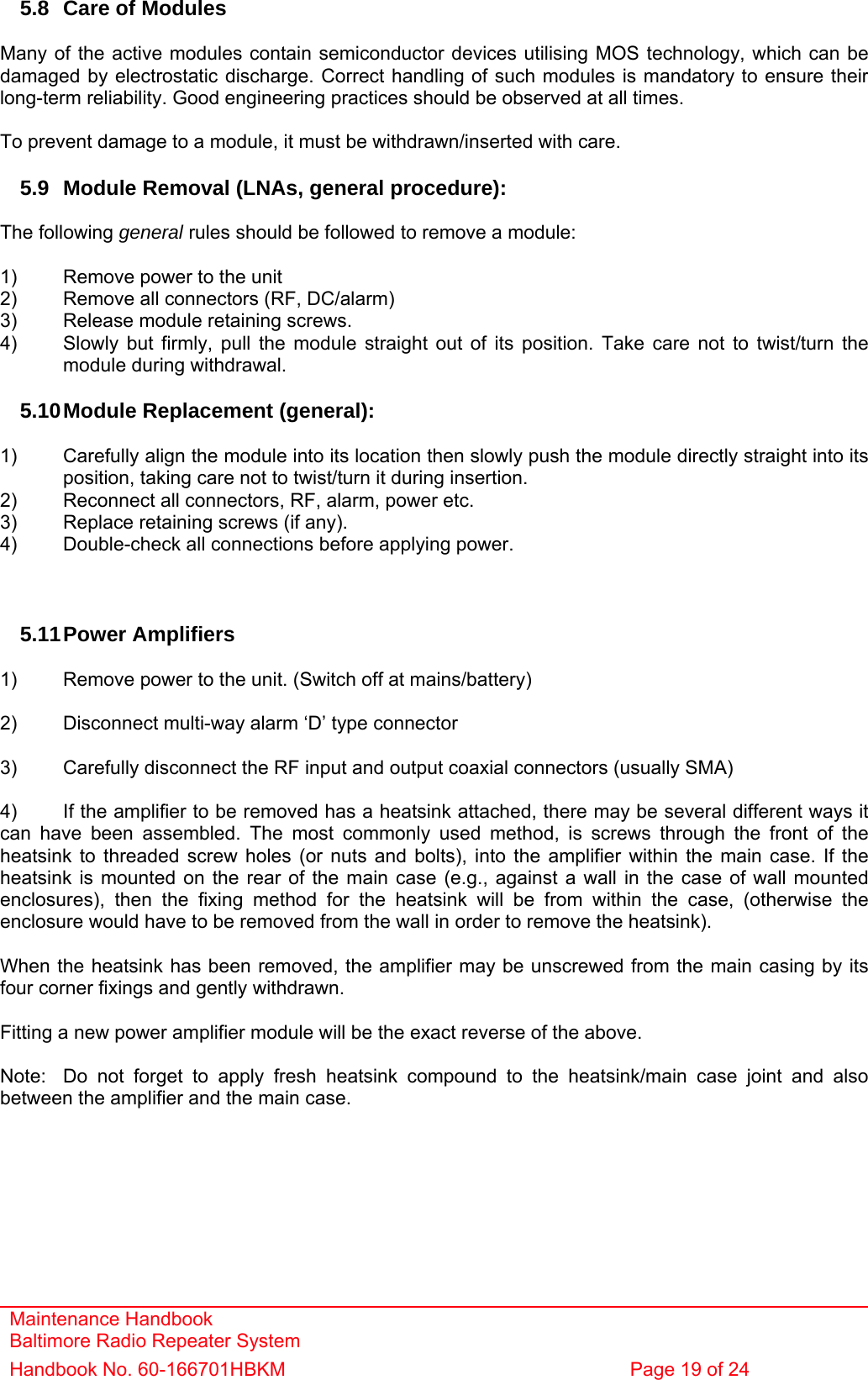 Maintenance Handbook Baltimore Radio Repeater System Handbook No. 60-166701HBKM  Page 19 of 24   5.8  Care of Modules  Many of the active modules contain semiconductor devices utilising MOS technology, which can be damaged by electrostatic discharge. Correct handling of such modules is mandatory to ensure their long-term reliability. Good engineering practices should be observed at all times.  To prevent damage to a module, it must be withdrawn/inserted with care.  5.9  Module Removal (LNAs, general procedure):  The following general rules should be followed to remove a module:  1)  Remove power to the unit 2)  Remove all connectors (RF, DC/alarm) 3)  Release module retaining screws. 4)  Slowly but firmly, pull the module straight out of its position. Take care not to twist/turn the   module during withdrawal.  5.10 Module Replacement (general):  1)  Carefully align the module into its location then slowly push the module directly straight into its   position, taking care not to twist/turn it during insertion. 2)  Reconnect all connectors, RF, alarm, power etc. 3)  Replace retaining screws (if any). 4)  Double-check all connections before applying power.    5.11 Power  Amplifiers  1)  Remove power to the unit. (Switch off at mains/battery)  2)  Disconnect multi-way alarm ‘D’ type connector  3)  Carefully disconnect the RF input and output coaxial connectors (usually SMA)  4)  If the amplifier to be removed has a heatsink attached, there may be several different ways it can have been assembled. The most commonly used method, is screws through the front of the heatsink to threaded screw holes (or nuts and bolts), into the amplifier within the main case. If the heatsink is mounted on the rear of the main case (e.g., against a wall in the case of wall mounted enclosures), then the fixing method for the heatsink will be from within the case, (otherwise the enclosure would have to be removed from the wall in order to remove the heatsink).  When the heatsink has been removed, the amplifier may be unscrewed from the main casing by its four corner fixings and gently withdrawn.  Fitting a new power amplifier module will be the exact reverse of the above.  Note:  Do not forget to apply fresh heatsink compound to the heatsink/main case joint and also between the amplifier and the main case.    