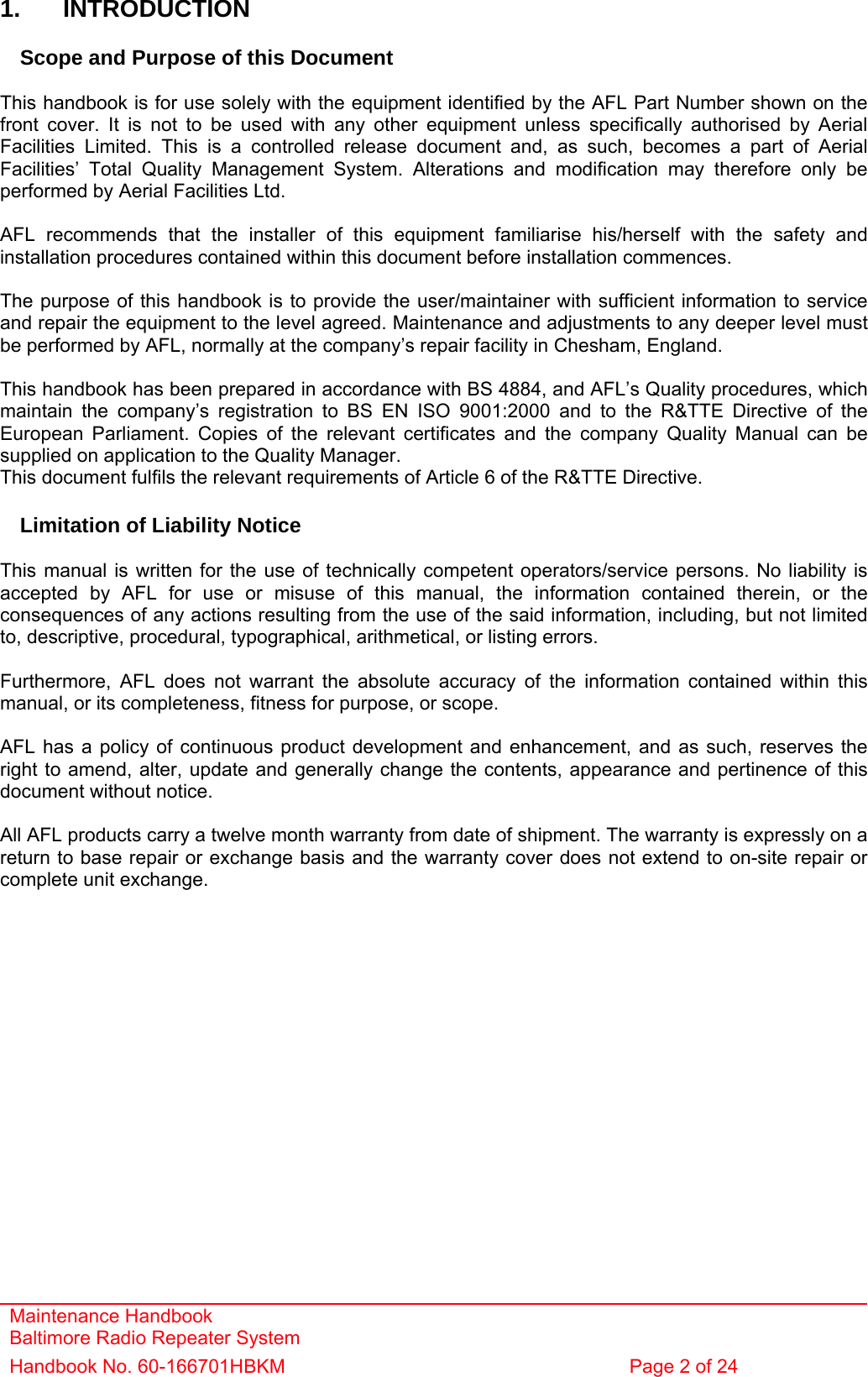 Maintenance Handbook Baltimore Radio Repeater System Handbook No. 60-166701HBKM  Page 2 of 24   1. INTRODUCTION  Scope and Purpose of this Document  This handbook is for use solely with the equipment identified by the AFL Part Number shown on the front cover. It is not to be used with any other equipment unless specifically authorised by Aerial Facilities Limited. This is a controlled release document and, as such, becomes a part of Aerial Facilities’ Total Quality Management System. Alterations and modification may therefore only be performed by Aerial Facilities Ltd.  AFL recommends that the installer of this equipment familiarise his/herself with the safety and installation procedures contained within this document before installation commences.  The purpose of this handbook is to provide the user/maintainer with sufficient information to service and repair the equipment to the level agreed. Maintenance and adjustments to any deeper level must be performed by AFL, normally at the company’s repair facility in Chesham, England.  This handbook has been prepared in accordance with BS 4884, and AFL’s Quality procedures, which maintain the company’s registration to BS EN ISO 9001:2000 and to the R&amp;TTE Directive of the European Parliament. Copies of the relevant certificates and the company Quality Manual can be supplied on application to the Quality Manager. This document fulfils the relevant requirements of Article 6 of the R&amp;TTE Directive.  Limitation of Liability Notice  This manual is written for the use of technically competent operators/service persons. No liability is accepted by AFL for use or misuse of this manual, the information contained therein, or the consequences of any actions resulting from the use of the said information, including, but not limited to, descriptive, procedural, typographical, arithmetical, or listing errors.  Furthermore, AFL does not warrant the absolute accuracy of the information contained within this manual, or its completeness, fitness for purpose, or scope.  AFL has a policy of continuous product development and enhancement, and as such, reserves the right to amend, alter, update and generally change the contents, appearance and pertinence of this document without notice.  All AFL products carry a twelve month warranty from date of shipment. The warranty is expressly on a return to base repair or exchange basis and the warranty cover does not extend to on-site repair or complete unit exchange. 