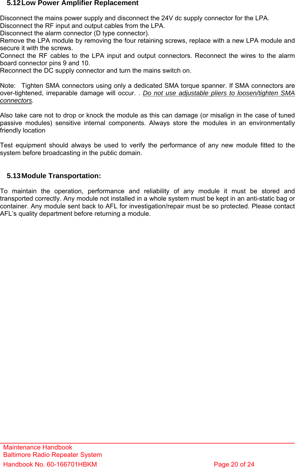 Maintenance Handbook Baltimore Radio Repeater System Handbook No. 60-166701HBKM  Page 20 of 24   5.12 Low Power Amplifier Replacement  Disconnect the mains power supply and disconnect the 24V dc supply connector for the LPA. Disconnect the RF input and output cables from the LPA. Disconnect the alarm connector (D type connector). Remove the LPA module by removing the four retaining screws, replace with a new LPA module and secure it with the screws. Connect the RF cables to the LPA input and output connectors. Reconnect the wires to the alarm board connector pins 9 and 10. Reconnect the DC supply connector and turn the mains switch on.  Note:  Tighten SMA connectors using only a dedicated SMA torque spanner. If SMA connectors are over-tightened, irreparable damage will occur. . Do not use adjustable pliers to loosen/tighten SMA connectors.  Also take care not to drop or knock the module as this can damage (or misalign in the case of tuned passive modules) sensitive internal components. Always store the modules in an environmentally friendly location  Test equipment should always be used to verify the performance of any new module fitted to the system before broadcasting in the public domain.   5.13 Module  Transportation:  To maintain the operation, performance and reliability of any module it must be stored and transported correctly. Any module not installed in a whole system must be kept in an anti-static bag or container. Any module sent back to AFL for investigation/repair must be so protected. Please contact AFL’s quality department before returning a module.     