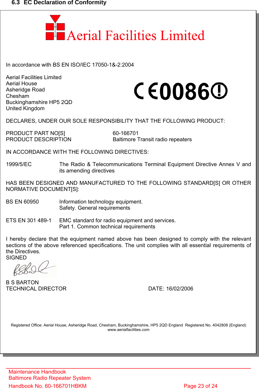 Maintenance Handbook Baltimore Radio Repeater System Handbook No. 60-166701HBKM  Page 23 of 24   6.3  EC Declaration of Conformity          In accordance with BS EN ISO/IEC 17050-1&amp;-2:2004  Aerial Facilities Limited Aerial House Asheridge Road Chesham Buckinghamshire HP5 2QD United Kingdom  DECLARES, UNDER OUR SOLE RESPONSIBILITY THAT THE FOLLOWING PRODUCT:  PRODUCT PART NO[S]      60-166701 PRODUCT DESCRIPTION      Baltimore Transit radio repeaters  IN ACCORDANCE WITH THE FOLLOWING DIRECTIVES:  1999/5/EC    The Radio &amp; Telecommunications Terminal Equipment Directive Annex V and    its amending directives  HAS BEEN DESIGNED AND MANUFACTURED TO THE FOLLOWING STANDARD[S] OR OTHER NORMATIVE DOCUMENT[S]:  BS EN 60950    Information technology equipment.     Safety. General requirements   ETS EN 301 489-1  EMC standard for radio equipment and services.        Part 1.  Common technical requirements  I hereby declare that the equipment named above has been designed to comply with the relevant sections of the above referenced specifications. The unit complies with all essential requirements of the Directives. SIGNED    B S BARTON TECHNICAL DIRECTOR     DATE: 16/02/2006      Registered Office: Aerial House, Asheridge Road, Chesham, Buckinghamshire, HP5 2QD England  Registered No. 4042808 (England) www.aerialfacilities.com  