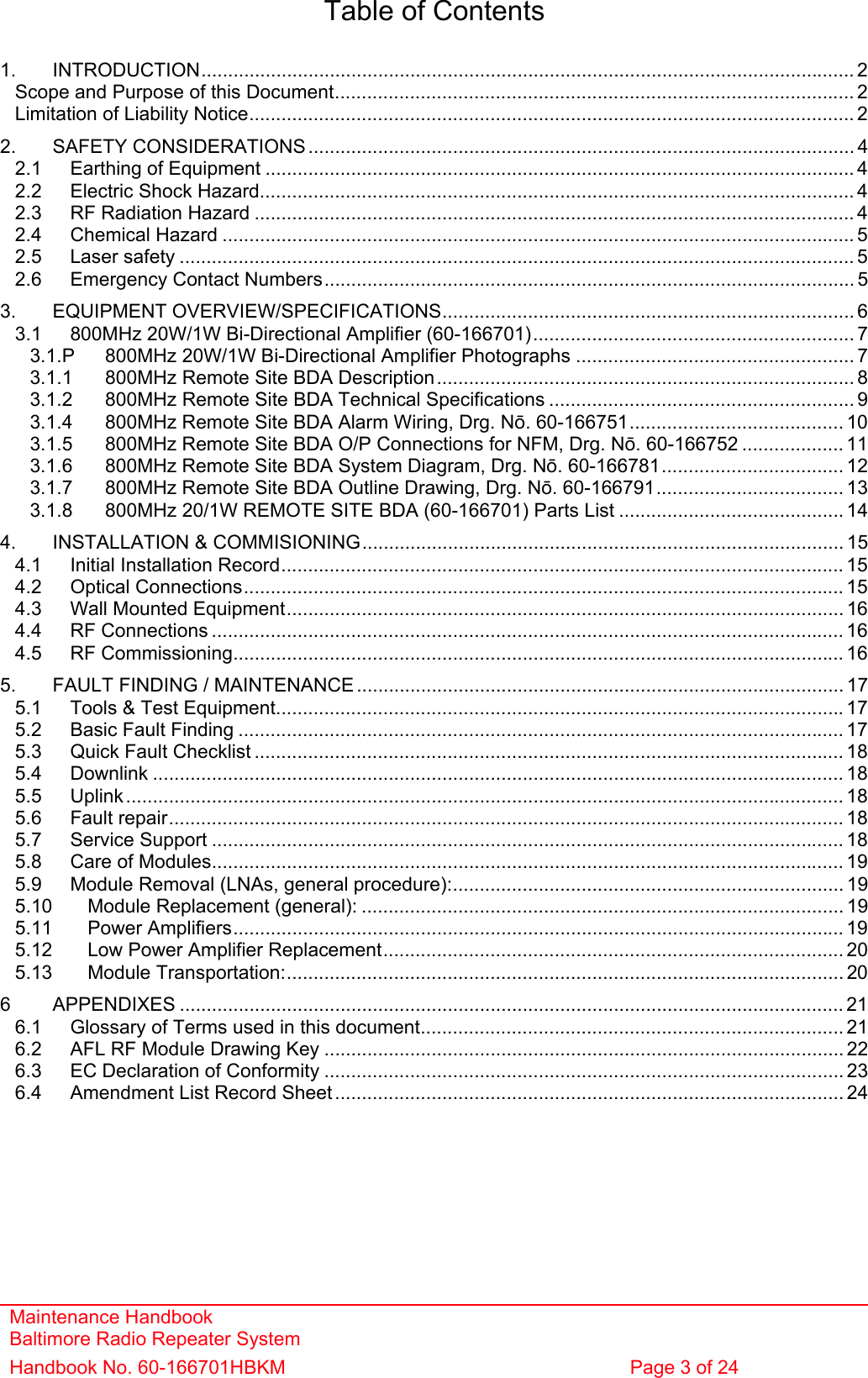 Maintenance Handbook Baltimore Radio Repeater System Handbook No. 60-166701HBKM  Page 3 of 24   Table of Contents  1. INTRODUCTION.......................................................................................................................... 2 Scope and Purpose of this Document................................................................................................. 2 Limitation of Liability Notice................................................................................................................. 2 2. SAFETY CONSIDERATIONS ...................................................................................................... 4 2.1 Earthing of Equipment .............................................................................................................. 4 2.2 Electric Shock Hazard............................................................................................................... 4 2.3 RF Radiation Hazard ................................................................................................................ 4 2.4 Chemical Hazard ...................................................................................................................... 5 2.5 Laser safety .............................................................................................................................. 5 2.6 Emergency Contact Numbers................................................................................................... 5 3. EQUIPMENT OVERVIEW/SPECIFICATIONS............................................................................. 6 3.1 800MHz 20W/1W Bi-Directional Amplifier (60-166701)............................................................ 7 3.1.P 800MHz 20W/1W Bi-Directional Amplifier Photographs .................................................... 7 3.1.1 800MHz Remote Site BDA Description.............................................................................. 8 3.1.2 800MHz Remote Site BDA Technical Specifications ......................................................... 9 3.1.4 800MHz Remote Site BDA Alarm Wiring, Drg. Nō. 60-166751........................................ 10 3.1.5 800MHz Remote Site BDA O/P Connections for NFM, Drg. Nō. 60-166752 ................... 11 3.1.6 800MHz Remote Site BDA System Diagram, Drg. Nō. 60-166781.................................. 12 3.1.7 800MHz Remote Site BDA Outline Drawing, Drg. Nō. 60-166791................................... 13 3.1.8 800MHz 20/1W REMOTE SITE BDA (60-166701) Parts List .......................................... 14 4. INSTALLATION &amp; COMMISIONING.......................................................................................... 15 4.1 Initial Installation Record......................................................................................................... 15 4.2 Optical Connections................................................................................................................ 15 4.3 Wall Mounted Equipment........................................................................................................ 16 4.4 RF Connections ...................................................................................................................... 16 4.5 RF Commissioning.................................................................................................................. 16 5. FAULT FINDING / MAINTENANCE ........................................................................................... 17 5.1 Tools &amp; Test Equipment..........................................................................................................17 5.2 Basic Fault Finding ................................................................................................................. 17 5.3 Quick Fault Checklist .............................................................................................................. 18 5.4 Downlink ................................................................................................................................. 18 5.5 Uplink...................................................................................................................................... 18 5.6 Fault repair.............................................................................................................................. 18 5.7 Service Support ...................................................................................................................... 18 5.8 Care of Modules...................................................................................................................... 19 5.9 Module Removal (LNAs, general procedure):......................................................................... 19 5.10 Module Replacement (general): .......................................................................................... 19 5.11 Power Amplifiers.................................................................................................................. 19 5.12 Low Power Amplifier Replacement...................................................................................... 20 5.13 Module Transportation:........................................................................................................ 20 6 APPENDIXES ............................................................................................................................ 21 6.1 Glossary of Terms used in this document............................................................................... 21 6.2 AFL RF Module Drawing Key ................................................................................................. 22 6.3 EC Declaration of Conformity ................................................................................................. 23 6.4 Amendment List Record Sheet ............................................................................................... 24  