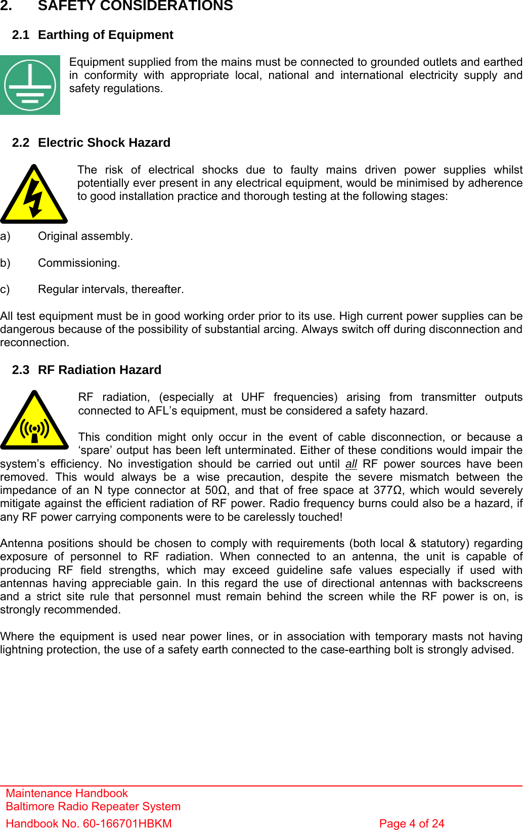 Maintenance Handbook Baltimore Radio Repeater System Handbook No. 60-166701HBKM  Page 4 of 24   2. SAFETY CONSIDERATIONS  2.1  Earthing of Equipment  Equipment supplied from the mains must be connected to grounded outlets and earthed in conformity with appropriate local, national and international electricity supply and safety regulations.    2.2  Electric Shock Hazard  The risk of electrical shocks due to faulty mains driven power supplies whilst potentially ever present in any electrical equipment, would be minimised by adherence to good installation practice and thorough testing at the following stages:   a) Original assembly.  b) Commissioning.  c)  Regular intervals, thereafter.  All test equipment must be in good working order prior to its use. High current power supplies can be dangerous because of the possibility of substantial arcing. Always switch off during disconnection and reconnection.  2.3  RF Radiation Hazard  RF radiation, (especially at UHF frequencies) arising from transmitter outputs connected to AFL’s equipment, must be considered a safety hazard.  This condition might only occur in the event of cable disconnection, or because a ‘spare’ output has been left unterminated. Either of these conditions would impair the system’s efficiency. No investigation should be carried out until all RF power sources have been removed. This would always be a wise precaution, despite the severe mismatch between the impedance of an N type connector at 50Ω, and that of free space at 377Ω, which would severely mitigate against the efficient radiation of RF power. Radio frequency burns could also be a hazard, if any RF power carrying components were to be carelessly touched!  Antenna positions should be chosen to comply with requirements (both local &amp; statutory) regarding exposure of personnel to RF radiation. When connected to an antenna, the unit is capable of producing RF field strengths, which may exceed guideline safe values especially if used with antennas having appreciable gain. In this regard the use of directional antennas with backscreens and a strict site rule that personnel must remain behind the screen while the RF power is on, is strongly recommended.  Where the equipment is used near power lines, or in association with temporary masts not having lightning protection, the use of a safety earth connected to the case-earthing bolt is strongly advised. 