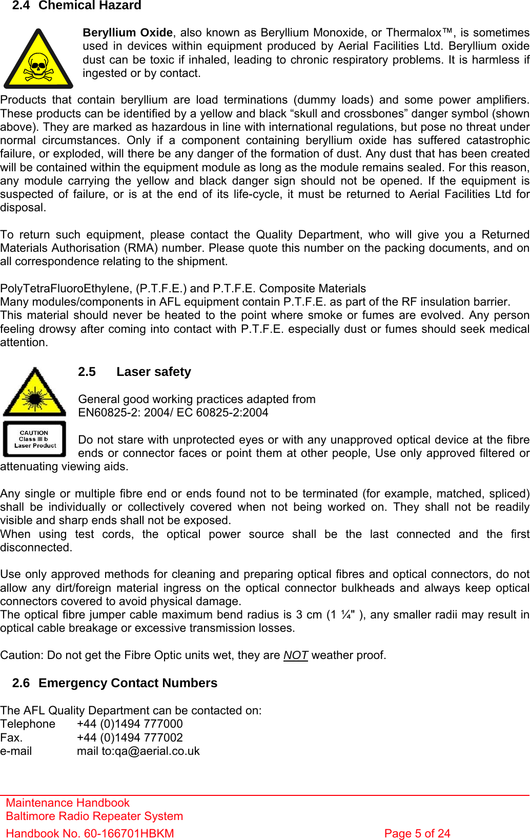 Maintenance Handbook Baltimore Radio Repeater System Handbook No. 60-166701HBKM  Page 5 of 24   2.4 Chemical Hazard  Beryllium Oxide, also known as Beryllium Monoxide, or Thermalox™, is sometimes used in devices within equipment produced by Aerial Facilities Ltd. Beryllium oxide dust can be toxic if inhaled, leading to chronic respiratory problems. It is harmless if ingested or by contact.  Products that contain beryllium are load terminations (dummy loads) and some power amplifiers. These products can be identified by a yellow and black “skull and crossbones” danger symbol (shown above). They are marked as hazardous in line with international regulations, but pose no threat under normal circumstances. Only if a component containing beryllium oxide has suffered catastrophic failure, or exploded, will there be any danger of the formation of dust. Any dust that has been created will be contained within the equipment module as long as the module remains sealed. For this reason, any module carrying the yellow and black danger sign should not be opened. If the equipment is suspected of failure, or is at the end of its life-cycle, it must be returned to Aerial Facilities Ltd for disposal.  To return such equipment, please contact the Quality Department, who will give you a Returned Materials Authorisation (RMA) number. Please quote this number on the packing documents, and on all correspondence relating to the shipment.  PolyTetraFluoroEthylene, (P.T.F.E.) and P.T.F.E. Composite Materials Many modules/components in AFL equipment contain P.T.F.E. as part of the RF insulation barrier. This material should never be heated to the point where smoke or fumes are evolved. Any person feeling drowsy after coming into contact with P.T.F.E. especially dust or fumes should seek medical attention.  2.5 Laser safety  General good working practices adapted from  EN60825-2: 2004/ EC 60825-2:2004  Do not stare with unprotected eyes or with any unapproved optical device at the fibre ends or connector faces or point them at other people, Use only approved filtered or attenuating viewing aids.  Any single or multiple fibre end or ends found not to be terminated (for example, matched, spliced) shall be individually or collectively covered when not being worked on. They shall not be readily visible and sharp ends shall not be exposed. When using test cords, the optical power source shall be the last connected and the first disconnected.  Use only approved methods for cleaning and preparing optical fibres and optical connectors, do not allow any dirt/foreign material ingress on the optical connector bulkheads and always keep optical connectors covered to avoid physical damage. The optical fibre jumper cable maximum bend radius is 3 cm (1 ¼&quot; ), any smaller radii may result in optical cable breakage or excessive transmission losses.  Caution: Do not get the Fibre Optic units wet, they are NOT weather proof.  2.6  Emergency Contact Numbers  The AFL Quality Department can be contacted on: Telephone   +44 (0)1494 777000 Fax.    +44 (0)1494 777002 e-mail   mail to:qa@aerial.co.uk 