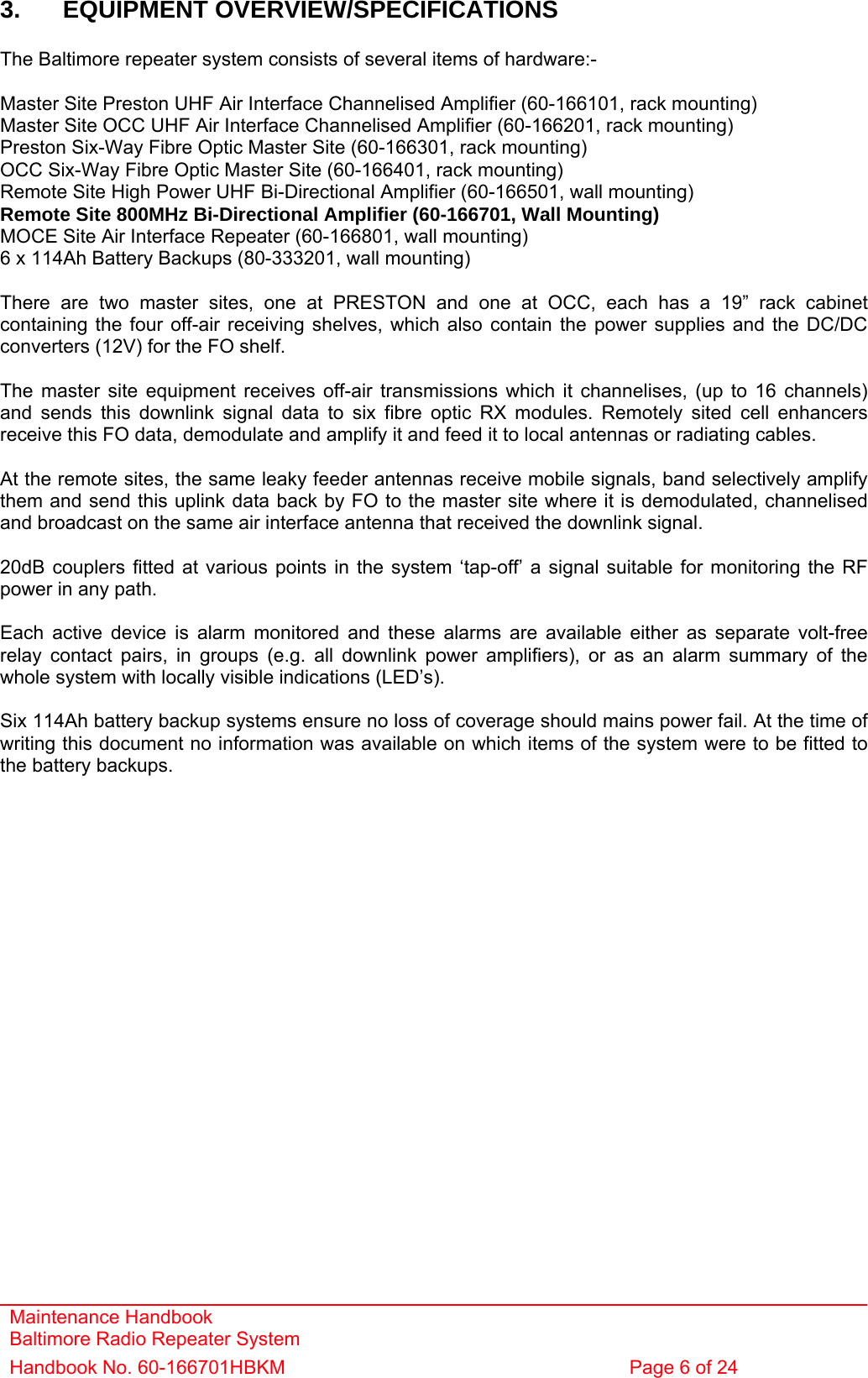 Maintenance Handbook Baltimore Radio Repeater System Handbook No. 60-166701HBKM  Page 6 of 24   3. EQUIPMENT OVERVIEW/SPECIFICATIONS  The Baltimore repeater system consists of several items of hardware:-  Master Site Preston UHF Air Interface Channelised Amplifier (60-166101, rack mounting) Master Site OCC UHF Air Interface Channelised Amplifier (60-166201, rack mounting) Preston Six-Way Fibre Optic Master Site (60-166301, rack mounting) OCC Six-Way Fibre Optic Master Site (60-166401, rack mounting) Remote Site High Power UHF Bi-Directional Amplifier (60-166501, wall mounting) Remote Site 800MHz Bi-Directional Amplifier (60-166701, Wall Mounting) MOCE Site Air Interface Repeater (60-166801, wall mounting) 6 x 114Ah Battery Backups (80-333201, wall mounting)  There are two master sites, one at PRESTON and one at OCC, each has a 19” rack cabinet containing the four off-air receiving shelves, which also contain the power supplies and the DC/DC converters (12V) for the FO shelf.   The master site equipment receives off-air transmissions which it channelises, (up to 16 channels) and sends this downlink signal data to six fibre optic RX modules. Remotely sited cell enhancers receive this FO data, demodulate and amplify it and feed it to local antennas or radiating cables.  At the remote sites, the same leaky feeder antennas receive mobile signals, band selectively amplify them and send this uplink data back by FO to the master site where it is demodulated, channelised and broadcast on the same air interface antenna that received the downlink signal.  20dB couplers fitted at various points in the system ‘tap-off’ a signal suitable for monitoring the RF power in any path.  Each active device is alarm monitored and these alarms are available either as separate volt-free relay contact pairs, in groups (e.g. all downlink power amplifiers), or as an alarm summary of the whole system with locally visible indications (LED’s).  Six 114Ah battery backup systems ensure no loss of coverage should mains power fail. At the time of writing this document no information was available on which items of the system were to be fitted to the battery backups. 