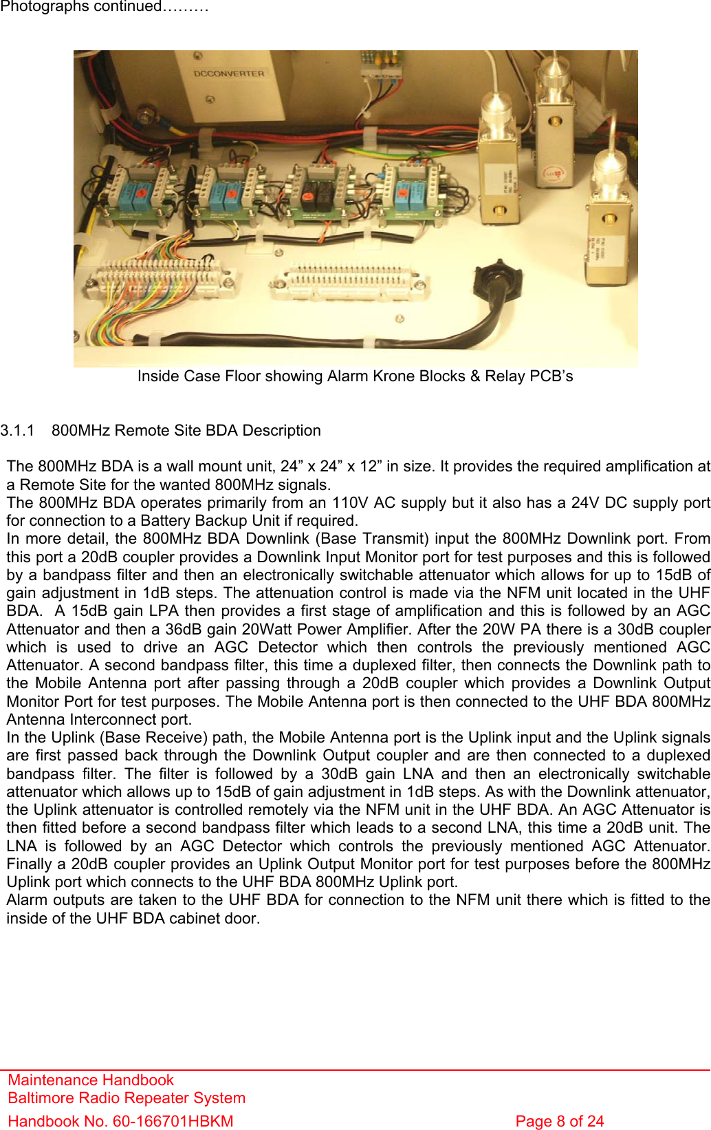 Maintenance Handbook Baltimore Radio Repeater System Handbook No. 60-166701HBKM  Page 8 of 24   Photographs continued………    Inside Case Floor showing Alarm Krone Blocks &amp; Relay PCB’s   3.1.1  800MHz Remote Site BDA Description  The 800MHz BDA is a wall mount unit, 24” x 24” x 12” in size. It provides the required amplification at a Remote Site for the wanted 800MHz signals. The 800MHz BDA operates primarily from an 110V AC supply but it also has a 24V DC supply port for connection to a Battery Backup Unit if required. In more detail, the 800MHz BDA Downlink (Base Transmit) input the 800MHz Downlink port. From this port a 20dB coupler provides a Downlink Input Monitor port for test purposes and this is followed by a bandpass filter and then an electronically switchable attenuator which allows for up to 15dB of gain adjustment in 1dB steps. The attenuation control is made via the NFM unit located in the UHF BDA.  A 15dB gain LPA then provides a first stage of amplification and this is followed by an AGC Attenuator and then a 36dB gain 20Watt Power Amplifier. After the 20W PA there is a 30dB coupler which is used to drive an AGC Detector which then controls the previously mentioned AGC Attenuator. A second bandpass filter, this time a duplexed filter, then connects the Downlink path to the Mobile Antenna port after passing through a 20dB coupler which provides a Downlink Output Monitor Port for test purposes. The Mobile Antenna port is then connected to the UHF BDA 800MHz Antenna Interconnect port. In the Uplink (Base Receive) path, the Mobile Antenna port is the Uplink input and the Uplink signals are first passed back through the Downlink Output coupler and are then connected to a duplexed bandpass filter. The filter is followed by a 30dB gain LNA and then an electronically switchable attenuator which allows up to 15dB of gain adjustment in 1dB steps. As with the Downlink attenuator, the Uplink attenuator is controlled remotely via the NFM unit in the UHF BDA. An AGC Attenuator is then fitted before a second bandpass filter which leads to a second LNA, this time a 20dB unit. The LNA is followed by an AGC Detector which controls the previously mentioned AGC Attenuator. Finally a 20dB coupler provides an Uplink Output Monitor port for test purposes before the 800MHz Uplink port which connects to the UHF BDA 800MHz Uplink port. Alarm outputs are taken to the UHF BDA for connection to the NFM unit there which is fitted to the inside of the UHF BDA cabinet door.  