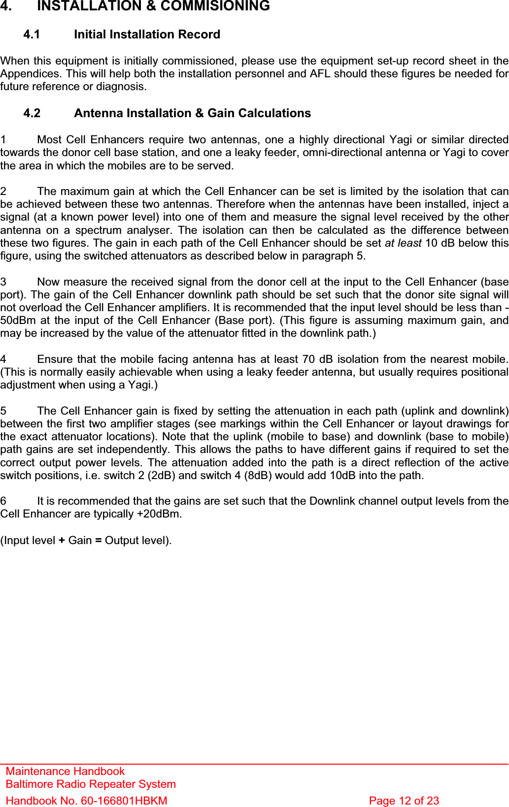Maintenance Handbook Baltimore Radio Repeater System Handbook No. 60-166801HBKM  Page 12 of 23 4.  INSTALLATION &amp; COMMISIONING 4.1  Initial Installation Record When this equipment is initially commissioned, please use the equipment set-up record sheet in the Appendices. This will help both the installation personnel and AFL should these figures be needed for future reference or diagnosis. 4.2  Antenna Installation &amp; Gain Calculations 1  Most Cell Enhancers require two antennas, one a highly directional Yagi or similar directed towards the donor cell base station, and one a leaky feeder, omni-directional antenna or Yagi to cover the area in which the mobiles are to be served. 2  The maximum gain at which the Cell Enhancer can be set is limited by the isolation that can be achieved between these two antennas. Therefore when the antennas have been installed, inject a signal (at a known power level) into one of them and measure the signal level received by the other antenna on a spectrum analyser. The isolation can then be calculated as the difference between these two figures. The gain in each path of the Cell Enhancer should be set at least 10 dB below this figure, using the switched attenuators as described below in paragraph 5. 3  Now measure the received signal from the donor cell at the input to the Cell Enhancer (base port). The gain of the Cell Enhancer downlink path should be set such that the donor site signal will not overload the Cell Enhancer amplifiers. It is recommended that the input level should be less than -50dBm at the input of the Cell Enhancer (Base port). (This figure is assuming maximum gain, and may be increased by the value of the attenuator fitted in the downlink path.) 4  Ensure that the mobile facing antenna has at least 70 dB isolation from the nearest mobile. (This is normally easily achievable when using a leaky feeder antenna, but usually requires positional adjustment when using a Yagi.) 5  The Cell Enhancer gain is fixed by setting the attenuation in each path (uplink and downlink) between the first two amplifier stages (see markings within the Cell Enhancer or layout drawings for the exact attenuator locations). Note that the uplink (mobile to base) and downlink (base to mobile) path gains are set independently. This allows the paths to have different gains if required to set the correct output power levels. The attenuation added into the path is a direct reflection of the active switch positions, i.e. switch 2 (2dB) and switch 4 (8dB) would add 10dB into the path. 6  It is recommended that the gains are set such that the Downlink channel output levels from the Cell Enhancer are typically +20dBm. (Input level + Gain = Output level). 