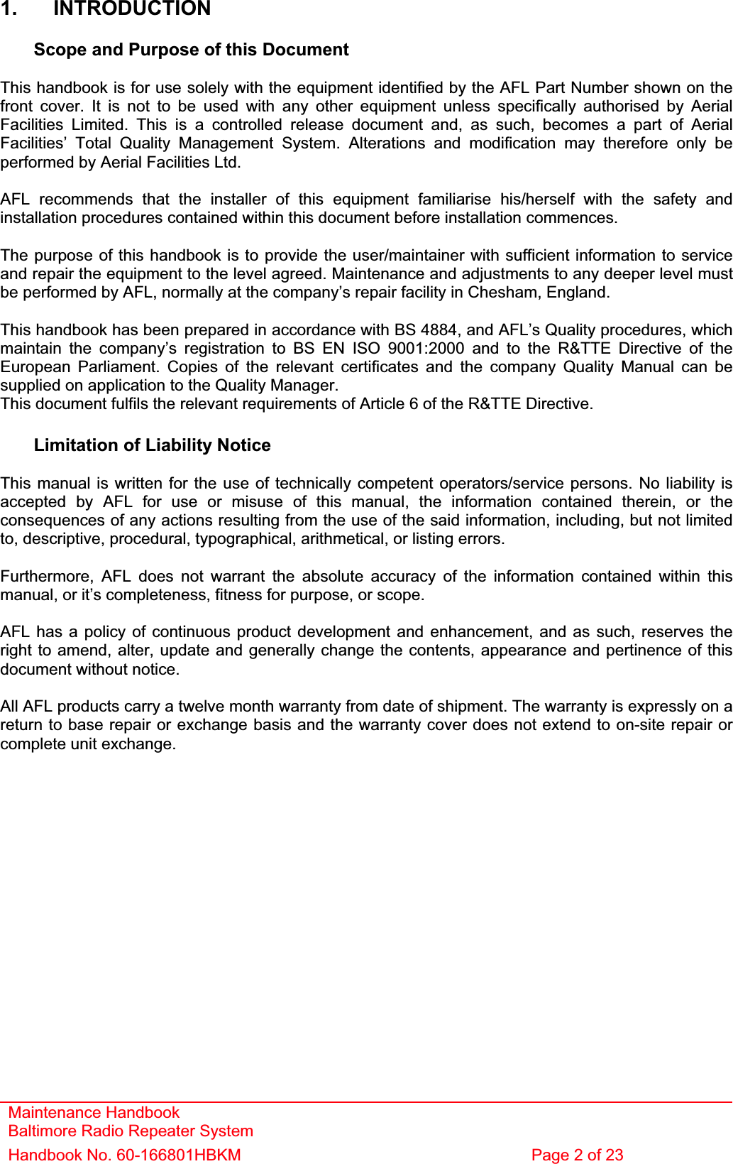 Maintenance Handbook Baltimore Radio Repeater System Handbook No. 60-166801HBKM  Page 2 of 23 1. INTRODUCTION Scope and Purpose of this Document This handbook is for use solely with the equipment identified by the AFL Part Number shown on the front cover. It is not to be used with any other equipment unless specifically authorised by Aerial Facilities Limited. This is a controlled release document and, as such, becomes a part of Aerial Facilities’ Total Quality Management System. Alterations and modification may therefore only be performed by Aerial Facilities Ltd. AFL recommends that the installer of this equipment familiarise his/herself with the safety and installation procedures contained within this document before installation commences. The purpose of this handbook is to provide the user/maintainer with sufficient information to service and repair the equipment to the level agreed. Maintenance and adjustments to any deeper level must be performed by AFL, normally at the company’s repair facility in Chesham, England. This handbook has been prepared in accordance with BS 4884, and AFL’s Quality procedures, which maintain the company’s registration to BS EN ISO 9001:2000 and to the R&amp;TTE Directive of the European Parliament. Copies of the relevant certificates and the company Quality Manual can be supplied on application to the Quality Manager. This document fulfils the relevant requirements of Article 6 of the R&amp;TTE Directive. Limitation of Liability Notice This manual is written for the use of technically competent operators/service persons. No liability is accepted by AFL for use or misuse of this manual, the information contained therein, or the consequences of any actions resulting from the use of the said information, including, but not limited to, descriptive, procedural, typographical, arithmetical, or listing errors. Furthermore, AFL does not warrant the absolute accuracy of the information contained within this manual, or it’s completeness, fitness for purpose, or scope. AFL has a policy of continuous product development and enhancement, and as such, reserves the right to amend, alter, update and generally change the contents, appearance and pertinence of this document without notice. All AFL products carry a twelve month warranty from date of shipment. The warranty is expressly on a return to base repair or exchange basis and the warranty cover does not extend to on-site repair or complete unit exchange. 