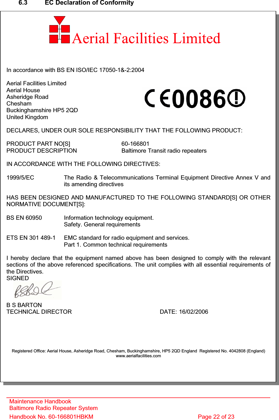 6.3  EC Declaration of Conformity In accordance with BS EN ISO/IEC 17050-1&amp;-2:2004 Aerial Facilities Limited Aerial House Asheridge Road CheshamBuckinghamshire HP5 2QD United Kingdom DECLARES, UNDER OUR SOLE RESPONSIBILITY THAT THE FOLLOWING PRODUCT: PRODUCT PART NO[S]  60-166801PRODUCT DESCRIPTION  Baltimore Transit radio repeaters IN ACCORDANCE WITH THE FOLLOWING DIRECTIVES: 1999/5/EC The Radio &amp; Telecommunications Terminal Equipment Directive Annex V and    its amending directivesHAS BEEN DESIGNED AND MANUFACTURED TO THE FOLLOWING STANDARD[S] OR OTHERNORMATIVE DOCUMENT[S]: BS EN 60950 Information technology equipment.   Safety. General requirementsETS EN 301 489-1  EMC standard for radio equipment and services.Part 1. Common technical requirements I hereby declare that the equipment named above has been designed to comply with the relevant sections of the above referenced specifications. The unit complies with all essential requirements of the Directives. SIGNEDB S BARTON TECHNICAL DIRECTOR     DATE: 16/02/2006Registered Office: Aerial House, Asheridge Road, Chesham, Buckinghamshire, HP5 2QD England  Registered No. 4042808 (England) www.aerialfacilities.comMaintenance Handbook Baltimore Radio Repeater System Handbook No. 60-166801HBKM  Page 22 of 23 