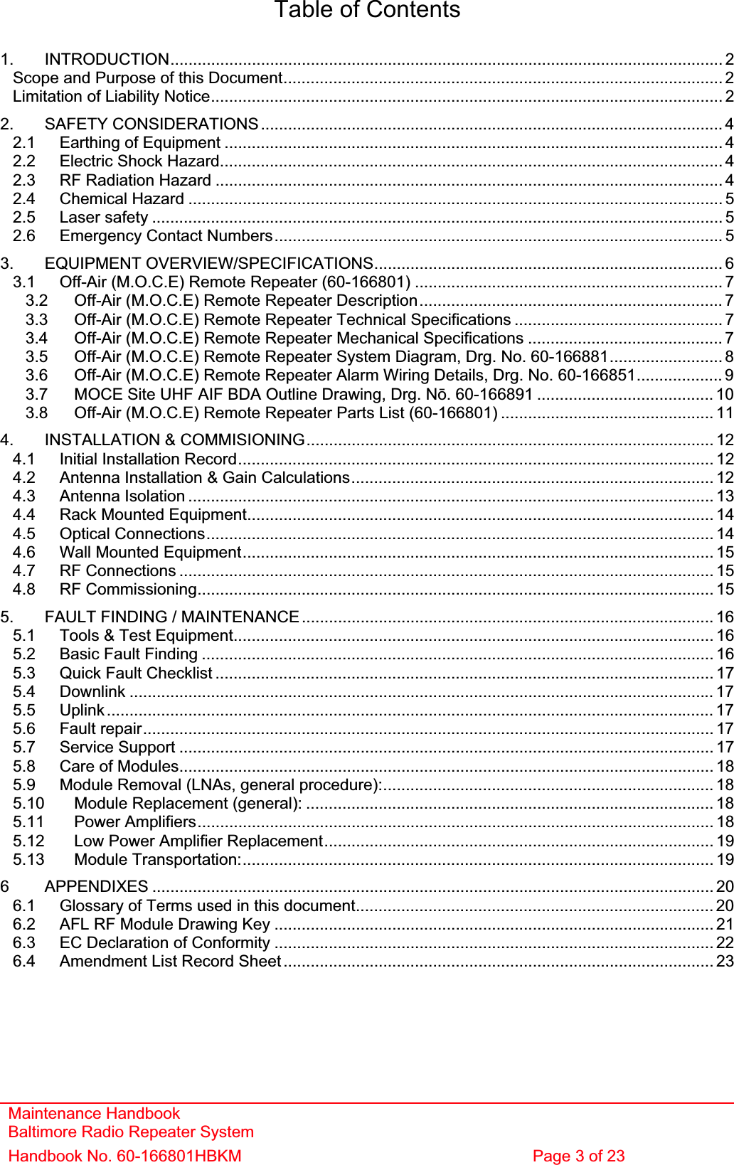 Maintenance Handbook Baltimore Radio Repeater System Handbook No. 60-166801HBKM  Page 3 of 23 Table of Contents 1. INTRODUCTION.......................................................................................................................... 2Scope and Purpose of this Document................................................................................................. 2Limitation of Liability Notice................................................................................................................. 22. SAFETY CONSIDERATIONS...................................................................................................... 42.1 Earthing of Equipment .............................................................................................................. 42.2 Electric Shock Hazard............................................................................................................... 42.3 RF Radiation Hazard ................................................................................................................ 42.4 Chemical Hazard ...................................................................................................................... 52.5 Laser safety .............................................................................................................................. 52.6 Emergency Contact Numbers................................................................................................... 53. EQUIPMENT OVERVIEW/SPECIFICATIONS............................................................................. 63.1 Off-Air (M.O.C.E) Remote Repeater (60-166801) .................................................................... 73.2 Off-Air (M.O.C.E) Remote Repeater Description................................................................... 73.3 Off-Air (M.O.C.E) Remote Repeater Technical Specifications .............................................. 73.4 Off-Air (M.O.C.E) Remote Repeater Mechanical Specifications ........................................... 73.5 Off-Air (M.O.C.E) Remote Repeater System Diagram, Drg. No. 60-166881......................... 83.6 Off-Air (M.O.C.E) Remote Repeater Alarm Wiring Details, Drg. No. 60-166851................... 93.7 MOCE Site UHF AIF BDA Outline Drawing, Drg. Nǀ. 60-166891 ....................................... 103.8 Off-Air (M.O.C.E) Remote Repeater Parts List (60-166801) ............................................... 114. INSTALLATION &amp; COMMISIONING.......................................................................................... 124.1 Initial Installation Record......................................................................................................... 124.2 Antenna Installation &amp; Gain Calculations................................................................................ 124.3 Antenna Isolation .................................................................................................................... 134.4 Rack Mounted Equipment.......................................................................................................144.5 Optical Connections................................................................................................................ 144.6 Wall Mounted Equipment........................................................................................................ 154.7 RF Connections ...................................................................................................................... 154.8 RF Commissioning.................................................................................................................. 155. FAULT FINDING / MAINTENANCE........................................................................................... 165.1 Tools &amp; Test Equipment.......................................................................................................... 165.2 Basic Fault Finding ................................................................................................................. 165.3 Quick Fault Checklist .............................................................................................................. 175.4 Downlink ................................................................................................................................. 175.5 Uplink...................................................................................................................................... 175.6 Fault repair.............................................................................................................................. 175.7 Service Support ...................................................................................................................... 175.8 Care of Modules...................................................................................................................... 185.9 Module Removal (LNAs, general procedure):......................................................................... 185.10 Module Replacement (general): .......................................................................................... 185.11 Power Amplifiers.................................................................................................................. 185.12 Low Power Amplifier Replacement...................................................................................... 195.13 Module Transportation:........................................................................................................ 196 APPENDIXES ............................................................................................................................ 206.1 Glossary of Terms used in this document............................................................................... 206.2 AFL RF Module Drawing Key ................................................................................................. 216.3 EC Declaration of Conformity .................................................................................................226.4 Amendment List Record Sheet ............................................................................................... 23