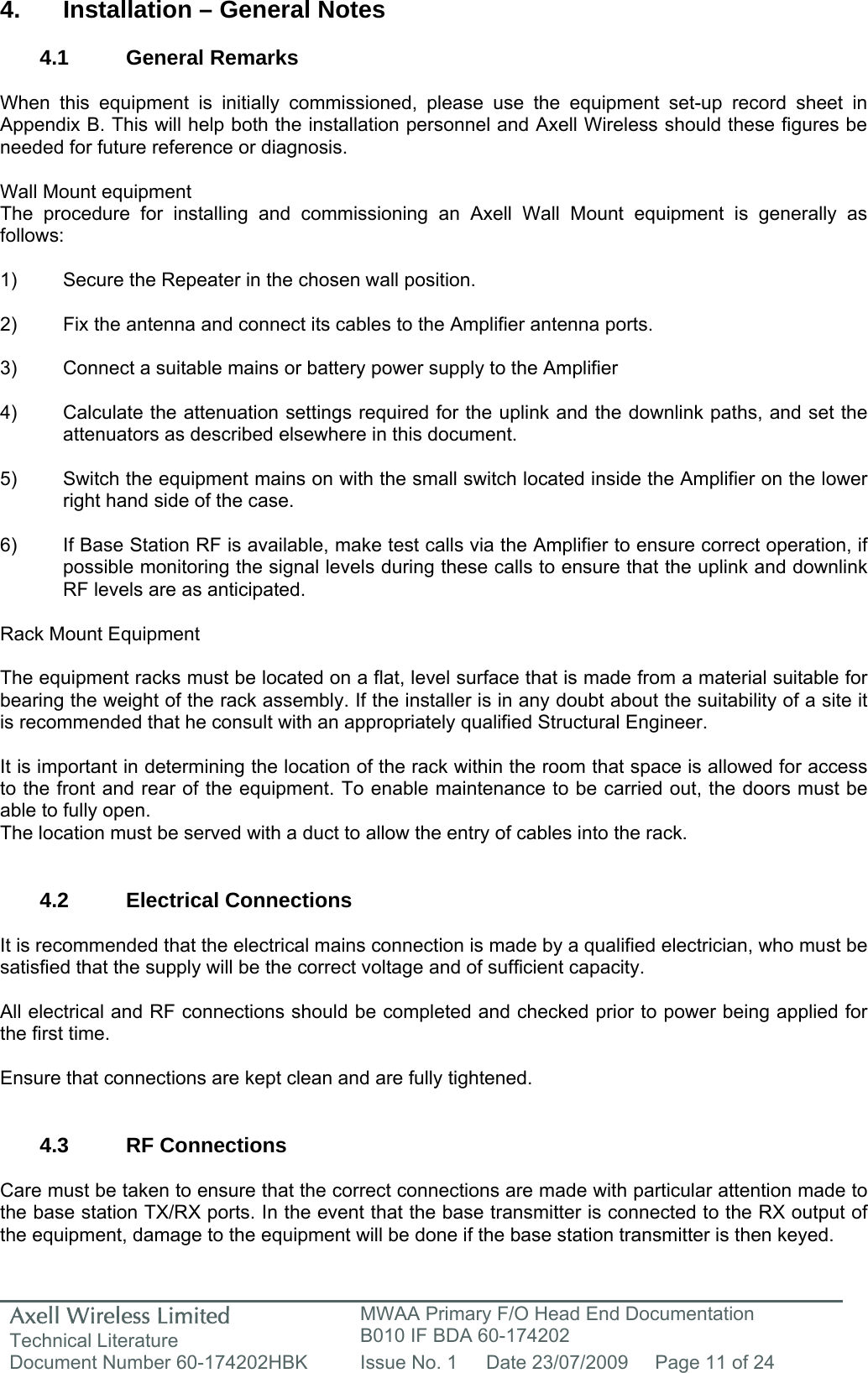 Axell Wireless Limited Technical Literature MWAA Primary F/O Head End Documentation B010 IF BDA 60-174202 Document Number 60-174202HBK  Issue No. 1  Date 23/07/2009  Page 11 of 24   4.  Installation – General Notes  4.1 General Remarks  When this equipment is initially commissioned, please use the equipment set-up record sheet in Appendix B. This will help both the installation personnel and Axell Wireless should these figures be needed for future reference or diagnosis.  Wall Mount equipment The procedure for installing and commissioning an Axell Wall Mount equipment is generally as follows:  1)  Secure the Repeater in the chosen wall position.  2)  Fix the antenna and connect its cables to the Amplifier antenna ports.  3)  Connect a suitable mains or battery power supply to the Amplifier  4)  Calculate the attenuation settings required for the uplink and the downlink paths, and set the   attenuators as described elsewhere in this document.  5)  Switch the equipment mains on with the small switch located inside the Amplifier on the lower   right hand side of the case.  6)  If Base Station RF is available, make test calls via the Amplifier to ensure correct operation, if   possible monitoring the signal levels during these calls to ensure that the uplink and downlink   RF levels are as anticipated.  Rack Mount Equipment  The equipment racks must be located on a flat, level surface that is made from a material suitable for bearing the weight of the rack assembly. If the installer is in any doubt about the suitability of a site it is recommended that he consult with an appropriately qualified Structural Engineer.   It is important in determining the location of the rack within the room that space is allowed for access to the front and rear of the equipment. To enable maintenance to be carried out, the doors must be able to fully open. The location must be served with a duct to allow the entry of cables into the rack.   4.2 Electrical Connections  It is recommended that the electrical mains connection is made by a qualified electrician, who must be satisfied that the supply will be the correct voltage and of sufficient capacity.  All electrical and RF connections should be completed and checked prior to power being applied for the first time.  Ensure that connections are kept clean and are fully tightened.   4.3 RF Connections  Care must be taken to ensure that the correct connections are made with particular attention made to the base station TX/RX ports. In the event that the base transmitter is connected to the RX output of the equipment, damage to the equipment will be done if the base station transmitter is then keyed.  