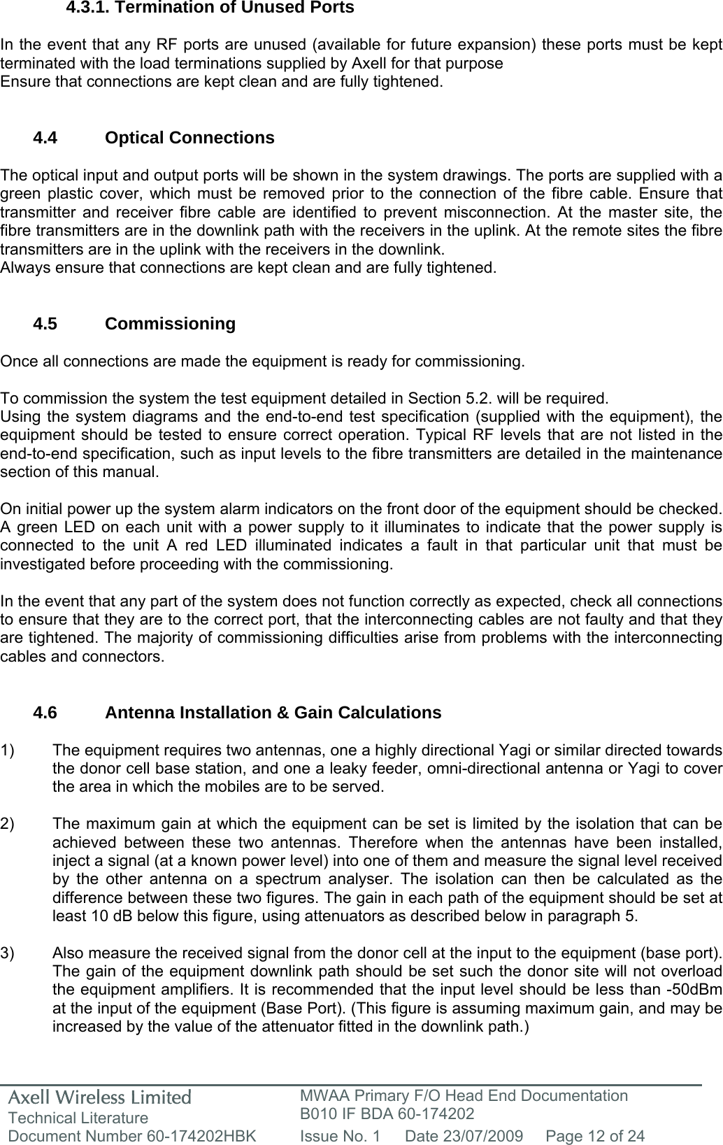 Axell Wireless Limited Technical Literature MWAA Primary F/O Head End Documentation B010 IF BDA 60-174202 Document Number 60-174202HBK  Issue No. 1  Date 23/07/2009  Page 12 of 24   4.3.1. Termination of Unused Ports  In the event that any RF ports are unused (available for future expansion) these ports must be kept terminated with the load terminations supplied by Axell for that purpose Ensure that connections are kept clean and are fully tightened.   4.4 Optical Connections  The optical input and output ports will be shown in the system drawings. The ports are supplied with a green plastic cover, which must be removed prior to the connection of the fibre cable. Ensure that transmitter and receiver fibre cable are identified to prevent misconnection. At the master site, the fibre transmitters are in the downlink path with the receivers in the uplink. At the remote sites the fibre transmitters are in the uplink with the receivers in the downlink.  Always ensure that connections are kept clean and are fully tightened.   4.5 Commissioning  Once all connections are made the equipment is ready for commissioning.  To commission the system the test equipment detailed in Section 5.2. will be required. Using the system diagrams and the end-to-end test specification (supplied with the equipment), the equipment should be tested to ensure correct operation. Typical RF levels that are not listed in the end-to-end specification, such as input levels to the fibre transmitters are detailed in the maintenance section of this manual.  On initial power up the system alarm indicators on the front door of the equipment should be checked. A green LED on each unit with a power supply to it illuminates to indicate that the power supply is connected to the unit A red LED illuminated indicates a fault in that particular unit that must be investigated before proceeding with the commissioning.   In the event that any part of the system does not function correctly as expected, check all connections to ensure that they are to the correct port, that the interconnecting cables are not faulty and that they are tightened. The majority of commissioning difficulties arise from problems with the interconnecting cables and connectors.   4.6  Antenna Installation &amp; Gain Calculations   1)  The equipment requires two antennas, one a highly directional Yagi or similar directed towards the donor cell base station, and one a leaky feeder, omni-directional antenna or Yagi to cover the area in which the mobiles are to be served.  2)  The maximum gain at which the equipment can be set is limited by the isolation that can be achieved between these two antennas. Therefore when the antennas have been installed, inject a signal (at a known power level) into one of them and measure the signal level received by the other antenna on a spectrum analyser. The isolation can then be calculated as the difference between these two figures. The gain in each path of the equipment should be set at least 10 dB below this figure, using attenuators as described below in paragraph 5.   3)  Also measure the received signal from the donor cell at the input to the equipment (base port). The gain of the equipment downlink path should be set such the donor site will not overload the equipment amplifiers. It is recommended that the input level should be less than -50dBm at the input of the equipment (Base Port). (This figure is assuming maximum gain, and may be increased by the value of the attenuator fitted in the downlink path.) 