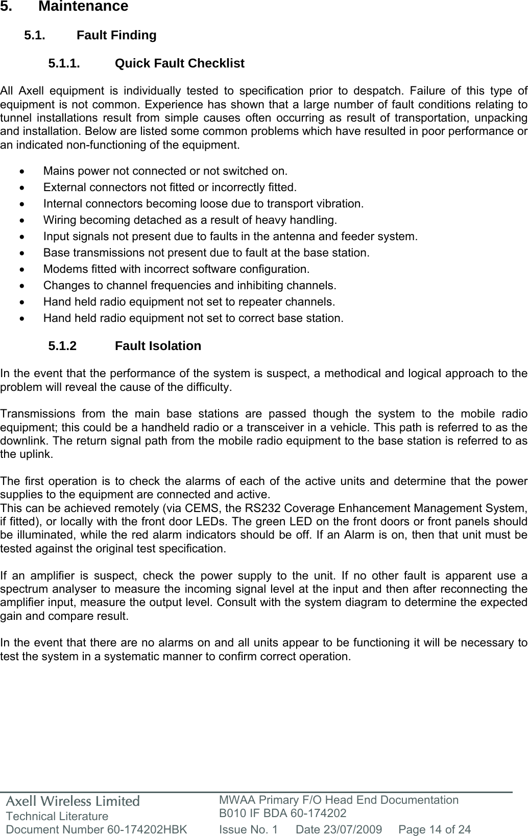 Axell Wireless Limited Technical Literature MWAA Primary F/O Head End Documentation B010 IF BDA 60-174202 Document Number 60-174202HBK  Issue No. 1  Date 23/07/2009  Page 14 of 24   5. Maintenance  5.1. Fault Finding  5.1.1.  Quick Fault Checklist  All Axell equipment is individually tested to specification prior to despatch. Failure of this type of equipment is not common. Experience has shown that a large number of fault conditions relating to tunnel installations result from simple causes often occurring as result of transportation, unpacking and installation. Below are listed some common problems which have resulted in poor performance or an indicated non-functioning of the equipment.  •  Mains power not connected or not switched on. •  External connectors not fitted or incorrectly fitted. •  Internal connectors becoming loose due to transport vibration. •  Wiring becoming detached as a result of heavy handling. •  Input signals not present due to faults in the antenna and feeder system. •  Base transmissions not present due to fault at the base station. •  Modems fitted with incorrect software configuration. •  Changes to channel frequencies and inhibiting channels. •  Hand held radio equipment not set to repeater channels. •  Hand held radio equipment not set to correct base station.  5.1.2 Fault Isolation  In the event that the performance of the system is suspect, a methodical and logical approach to the problem will reveal the cause of the difficulty.  Transmissions from the main base stations are passed though the system to the mobile radio equipment; this could be a handheld radio or a transceiver in a vehicle. This path is referred to as the downlink. The return signal path from the mobile radio equipment to the base station is referred to as the uplink.  The first operation is to check the alarms of each of the active units and determine that the power supplies to the equipment are connected and active. This can be achieved remotely (via CEMS, the RS232 Coverage Enhancement Management System, if fitted), or locally with the front door LEDs. The green LED on the front doors or front panels should be illuminated, while the red alarm indicators should be off. If an Alarm is on, then that unit must be tested against the original test specification.  If an amplifier is suspect, check the power supply to the unit. If no other fault is apparent use a spectrum analyser to measure the incoming signal level at the input and then after reconnecting the amplifier input, measure the output level. Consult with the system diagram to determine the expected gain and compare result.  In the event that there are no alarms on and all units appear to be functioning it will be necessary to test the system in a systematic manner to confirm correct operation.   