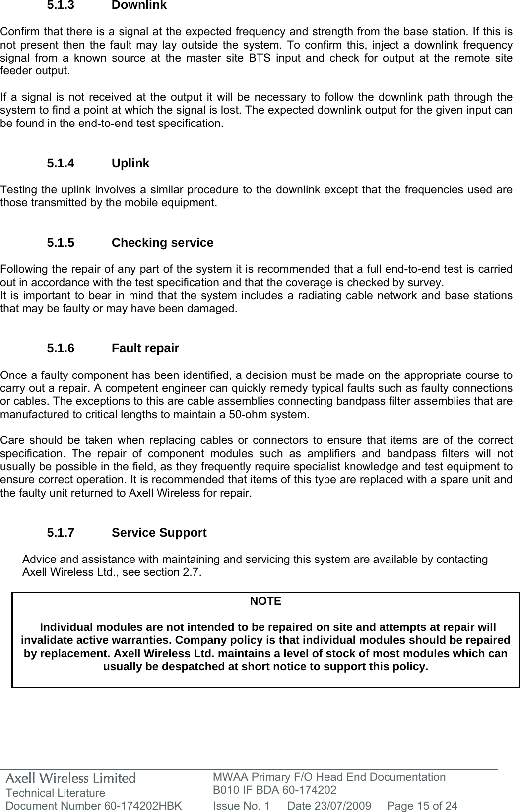 Axell Wireless Limited Technical Literature MWAA Primary F/O Head End Documentation B010 IF BDA 60-174202 Document Number 60-174202HBK  Issue No. 1  Date 23/07/2009  Page 15 of 24   5.1.3 Downlink  Confirm that there is a signal at the expected frequency and strength from the base station. If this is not present then the fault may lay outside the system. To confirm this, inject a downlink frequency signal from a known source at the master site BTS input and check for output at the remote site feeder output.  If a signal is not received at the output it will be necessary to follow the downlink path through the system to find a point at which the signal is lost. The expected downlink output for the given input can be found in the end-to-end test specification.   5.1.4 Uplink  Testing the uplink involves a similar procedure to the downlink except that the frequencies used are those transmitted by the mobile equipment.   5.1.5 Checking service  Following the repair of any part of the system it is recommended that a full end-to-end test is carried out in accordance with the test specification and that the coverage is checked by survey. It is important to bear in mind that the system includes a radiating cable network and base stations that may be faulty or may have been damaged.   5.1.6 Fault repair  Once a faulty component has been identified, a decision must be made on the appropriate course to carry out a repair. A competent engineer can quickly remedy typical faults such as faulty connections or cables. The exceptions to this are cable assemblies connecting bandpass filter assemblies that are manufactured to critical lengths to maintain a 50-ohm system.   Care should be taken when replacing cables or connectors to ensure that items are of the correct specification. The repair of component modules such as amplifiers and bandpass filters will not usually be possible in the field, as they frequently require specialist knowledge and test equipment to ensure correct operation. It is recommended that items of this type are replaced with a spare unit and the faulty unit returned to Axell Wireless for repair.   5.1.7 Service Support  Advice and assistance with maintaining and servicing this system are available by contacting Axell Wireless Ltd., see section 2.7.  NOTE  Individual modules are not intended to be repaired on site and attempts at repair will invalidate active warranties. Company policy is that individual modules should be repaired by replacement. Axell Wireless Ltd. maintains a level of stock of most modules which can usually be despatched at short notice to support this policy.   